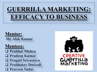 GUERRILLA MARKETING:
EFFICACY TO BUSINESS
Mentor:
Mr. Alok Kumar
Mentees:
 Prabhat Mishra
 Pradeep Kumar
 Pragati Srivastava
 Prabhaker Dwivedi
 Praveen Yadav
 