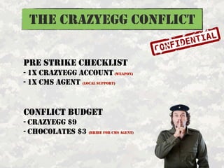 THE CRAZYEGG CONFLICT

PRE STRIKE CHECKLIST
- 1X CRAZYEGG ACCOUNT (WEAPON)
- 1X CMS AGENT (LOCAL SUPPORT)


CONFLICT BUDGE...