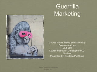 Guerrilla
                   Marketing



             Course Name: Media and Marketing
                      Communications
                          MLT 250
             Course Instructor: Christopher M.G.
                          Shallow
              Presented by: Svetlana Puchkova



Anglo American University
      Prague, 2012
 