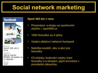Social network marketing Sport 365 dní v roce Prezentace  e-shopu se sportovním zbožím – sport365.cz 1000 fanoušků za 3 týdny Vedení efektivní reklamní kampaně Nabídka soutěží, slev a akcí pro fanoušky Cíl stránky: budování vztahu mezi fanoušky a e-shopem, jejich konverze v pravidelné zákazníky 