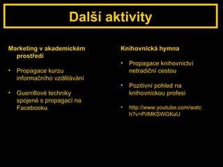 Další aktivity Marketing v akademickém prostředí Propagace kurzu informačního vzdělávání Guerrillové techniky spojené s propagací na Facebooku Knihovnická hymna Propagace knihovnictví netradiční cestou Pozitivní pohled na knihovnickou profesi http://www.youtube.com/watch?v=PiIMKSWGKaU 