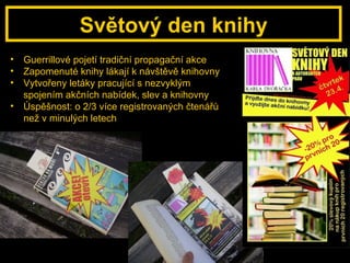 Světový den knihy Guerrillové pojetí tradiční propagační akce Zapomenuté knihy lákají k návštěvě knihovny Vytvořeny letáky pracující s nezvyklým spojením akčních nabídek, slev a knihovny Úspěšnost: o 2/3 více registrovaných čtenářů než v minulých letech 