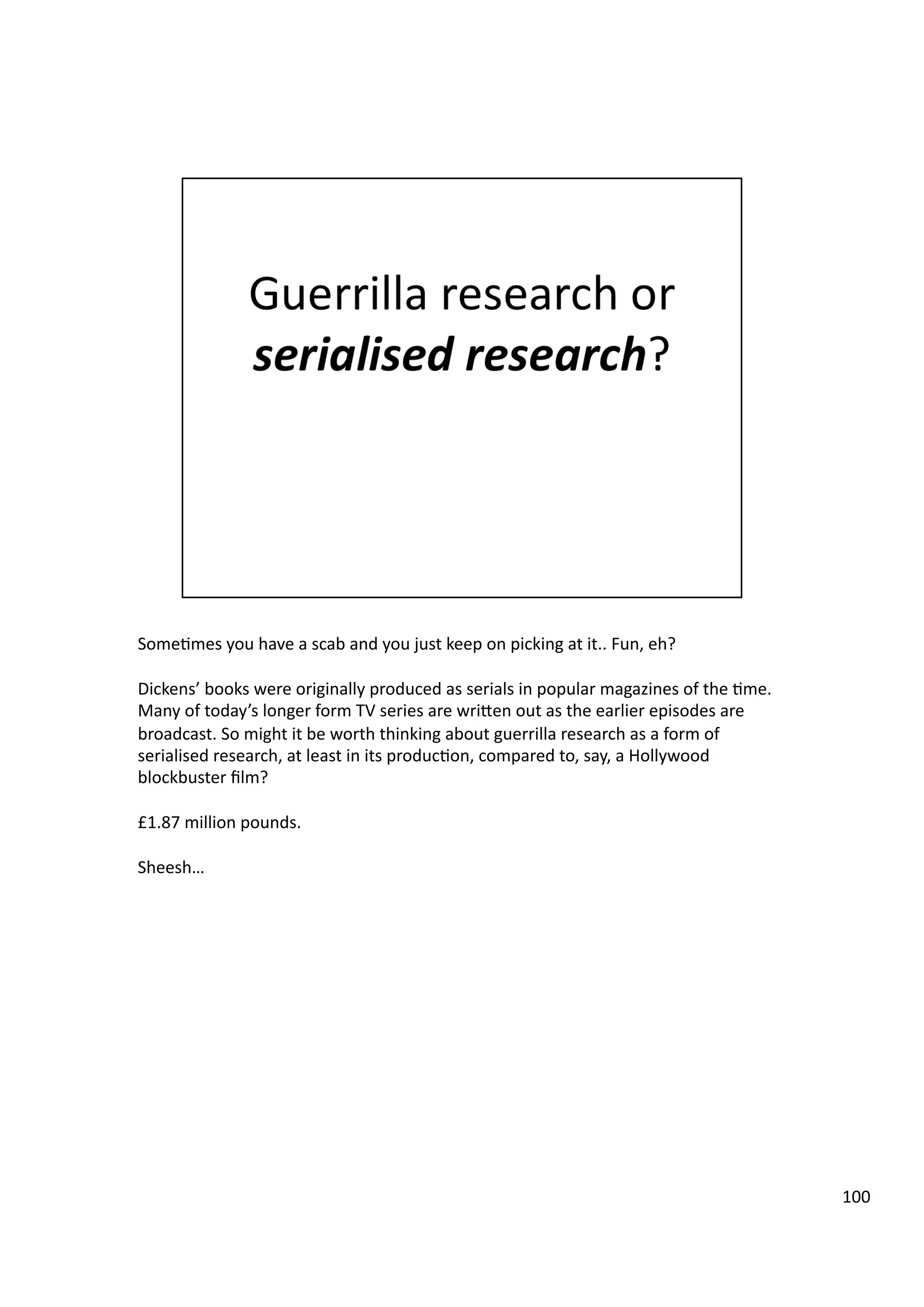 Some3mes	
  you	
  have	
  a	
  scab	
  and	
  you	
  just	
  keep	
  on	
  picking	
  at	
  it..	
  Fun,	
  eh?	
  
Dickens’	
  books	
  were	
  originally	
  produced	
  as	
  serials	
  in	
  popular	
  magazines	
  of	
  the	
  3me.	
  
Many	
  of	
  today’s	
  longer	
  form	
  TV	
  series	
  are	
  wriHen	
  out	
  as	
  the	
  earlier	
  episodes	
  are	
  
broadcast.	
  So	
  might	
  it	
  be	
  worth	
  thinking	
  about	
  guerrilla	
  research	
  as	
  a	
  form	
  of	
  
serialised	
  research,	
  at	
  least	
  in	
  its	
  produc3on,	
  compared	
  to,	
  say,	
  a	
  Hollywood	
  
blockbuster	
  ﬁlm?	
  
£1.87	
  million	
  pounds.	
  
Sheesh…	
  
100	
  
 