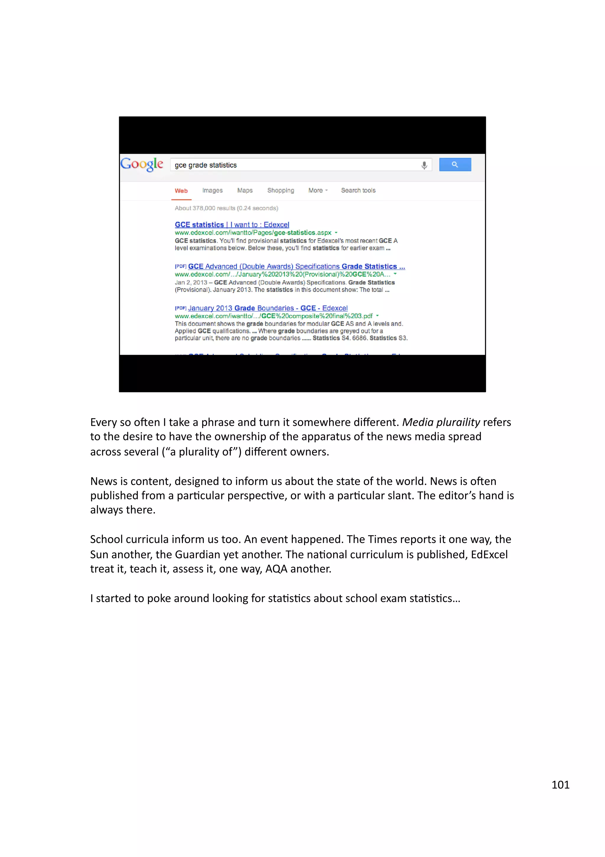 Every	
  so	
  oeen	
  I	
  take	
  a	
  phrase	
  and	
  turn	
  it	
  somewhere	
  diﬀerent.	
  Media	
  pluraility	
  refers	
  
to	
  the	
  desire	
  to	
  have	
  the	
  ownership	
  of	
  the	
  apparatus	
  of	
  the	
  news	
  media	
  spread	
  
across	
  several	
  (“a	
  plurality	
  of”)	
  diﬀerent	
  owners.	
  
News	
  is	
  content,	
  designed	
  to	
  inform	
  us	
  about	
  the	
  state	
  of	
  the	
  world.	
  News	
  is	
  oeen	
  
published	
  from	
  a	
  par3cular	
  perspec3ve,	
  or	
  with	
  a	
  par3cular	
  slant.	
  The	
  editor’s	
  hand	
  is	
  
always	
  there.	
  
School	
  curricula	
  inform	
  us	
  too.	
  An	
  event	
  happened.	
  The	
  Times	
  reports	
  it	
  one	
  way,	
  the	
  
Sun	
  another,	
  the	
  Guardian	
  yet	
  another.	
  The	
  na3onal	
  curriculum	
  is	
  published,	
  EdExcel	
  
treat	
  it,	
  teach	
  it,	
  assess	
  it,	
  one	
  way,	
  AQA	
  another.	
  
I	
  started	
  to	
  poke	
  around	
  looking	
  for	
  sta3s3cs	
  about	
  school	
  exam	
  sta3s3cs…	
  	
  
101	
  
 