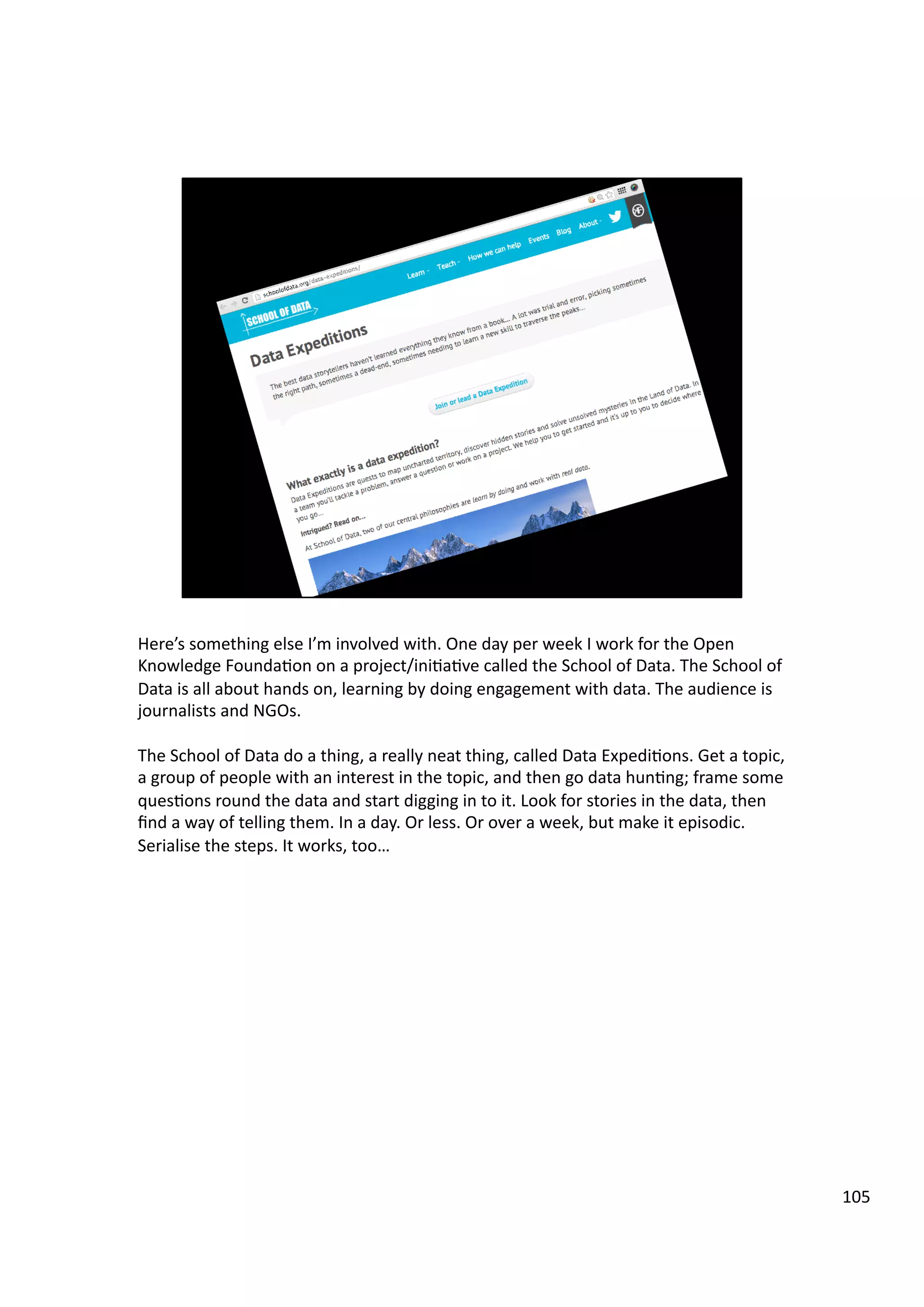 Here’s	
  something	
  else	
  I’m	
  involved	
  with.	
  One	
  day	
  per	
  week	
  I	
  work	
  for	
  the	
  Open	
  
Knowledge	
  Founda3on	
  on	
  a	
  project/ini3a3ve	
  called	
  the	
  School	
  of	
  Data.	
  The	
  School	
  of	
  
Data	
  is	
  all	
  about	
  hands	
  on,	
  learning	
  by	
  doing	
  engagement	
  with	
  data.	
  The	
  audience	
  is	
  
journalists	
  and	
  NGOs.	
  
The	
  School	
  of	
  Data	
  do	
  a	
  thing,	
  a	
  really	
  neat	
  thing,	
  called	
  Data	
  Expedi3ons.	
  Get	
  a	
  topic,	
  
a	
  group	
  of	
  people	
  with	
  an	
  interest	
  in	
  the	
  topic,	
  and	
  then	
  go	
  data	
  hun3ng;	
  frame	
  some	
  
ques3ons	
  round	
  the	
  data	
  and	
  start	
  digging	
  in	
  to	
  it.	
  Look	
  for	
  stories	
  in	
  the	
  data,	
  then	
  
ﬁnd	
  a	
  way	
  of	
  telling	
  them.	
  In	
  a	
  day.	
  Or	
  less.	
  Or	
  over	
  a	
  week,	
  but	
  make	
  it	
  episodic.	
  
Serialise	
  the	
  steps.	
  It	
  works,	
  too…	
  
105	
  
 