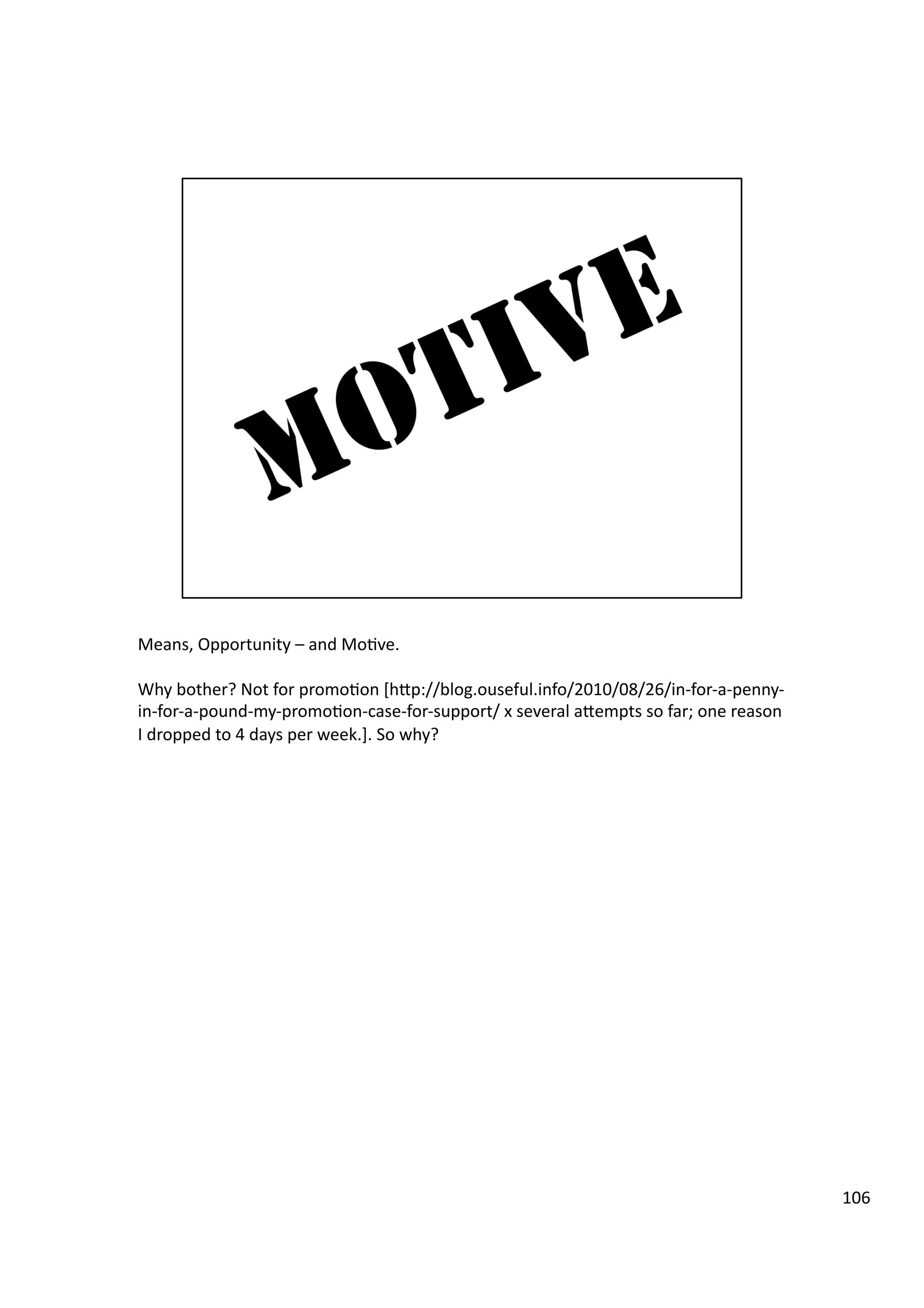 Means,	
  Opportunity	
  –	
  and	
  Mo3ve.	
  
Why	
  bother?	
  Not	
  for	
  promo3on	
  [hHp://blog.ouseful.info/2010/08/26/in-­‐for-­‐a-­‐penny-­‐
in-­‐for-­‐a-­‐pound-­‐my-­‐promo3on-­‐case-­‐for-­‐support/	
  x	
  several	
  aHempts	
  so	
  far;	
  one	
  reason	
  
I	
  dropped	
  to	
  4	
  days	
  per	
  week.].	
  So	
  why?	
  
106	
  
 