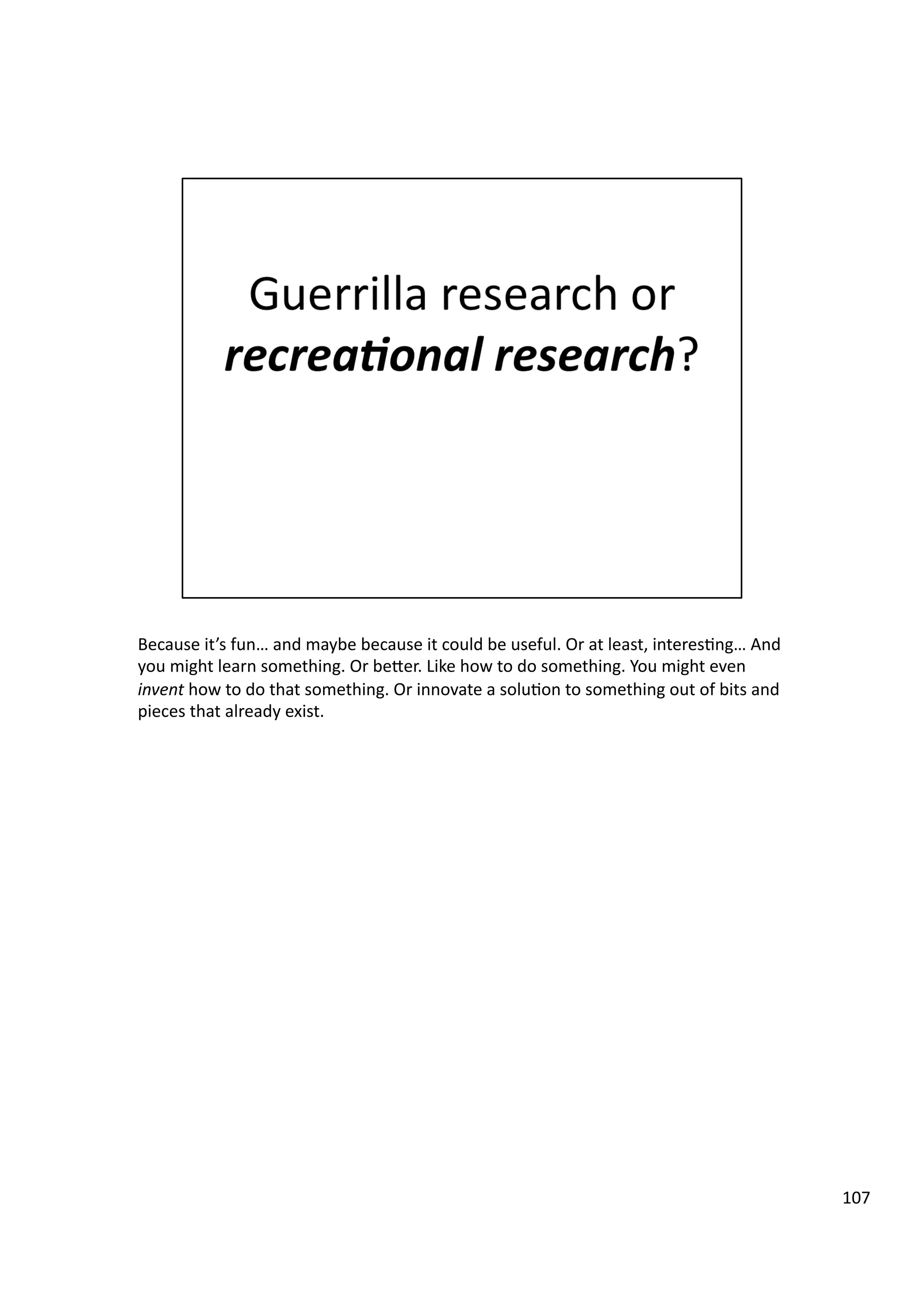 Because	
  it’s	
  fun…	
  and	
  maybe	
  because	
  it	
  could	
  be	
  useful.	
  Or	
  at	
  least,	
  interes3ng…	
  And	
  
you	
  might	
  learn	
  something.	
  Or	
  beHer.	
  Like	
  how	
  to	
  do	
  something.	
  You	
  might	
  even	
  
invent	
  how	
  to	
  do	
  that	
  something.	
  Or	
  innovate	
  a	
  solu3on	
  to	
  something	
  out	
  of	
  bits	
  and	
  
pieces	
  that	
  already	
  exist.	
  
107	
  
 