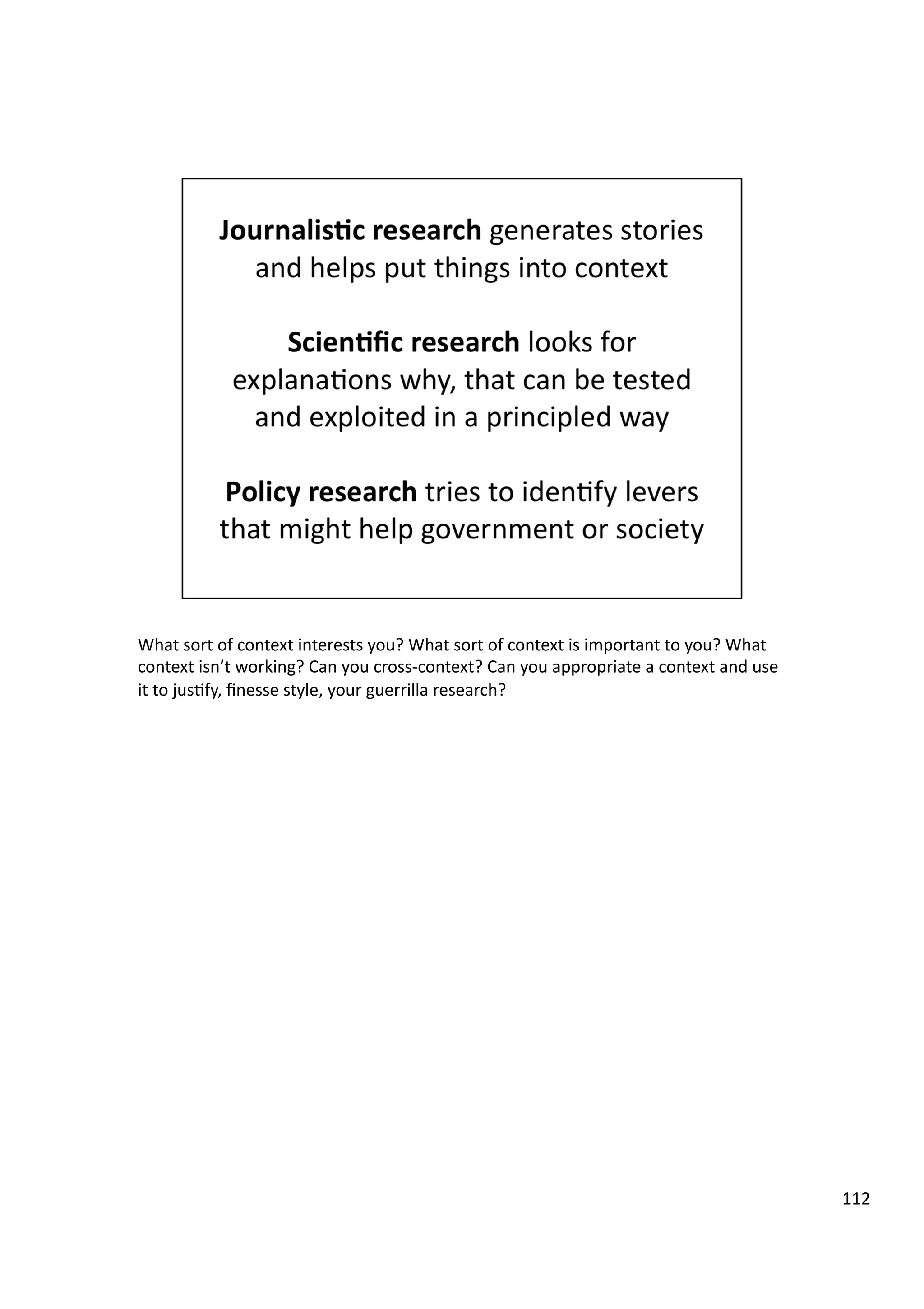 What	
  sort	
  of	
  context	
  interests	
  you?	
  What	
  sort	
  of	
  context	
  is	
  important	
  to	
  you?	
  What	
  
context	
  isn’t	
  working?	
  Can	
  you	
  cross-­‐context?	
  Can	
  you	
  appropriate	
  a	
  context	
  and	
  use	
  
it	
  to	
  jus3fy,	
  ﬁnesse	
  style,	
  your	
  guerrilla	
  research?	
  
112	
  
 