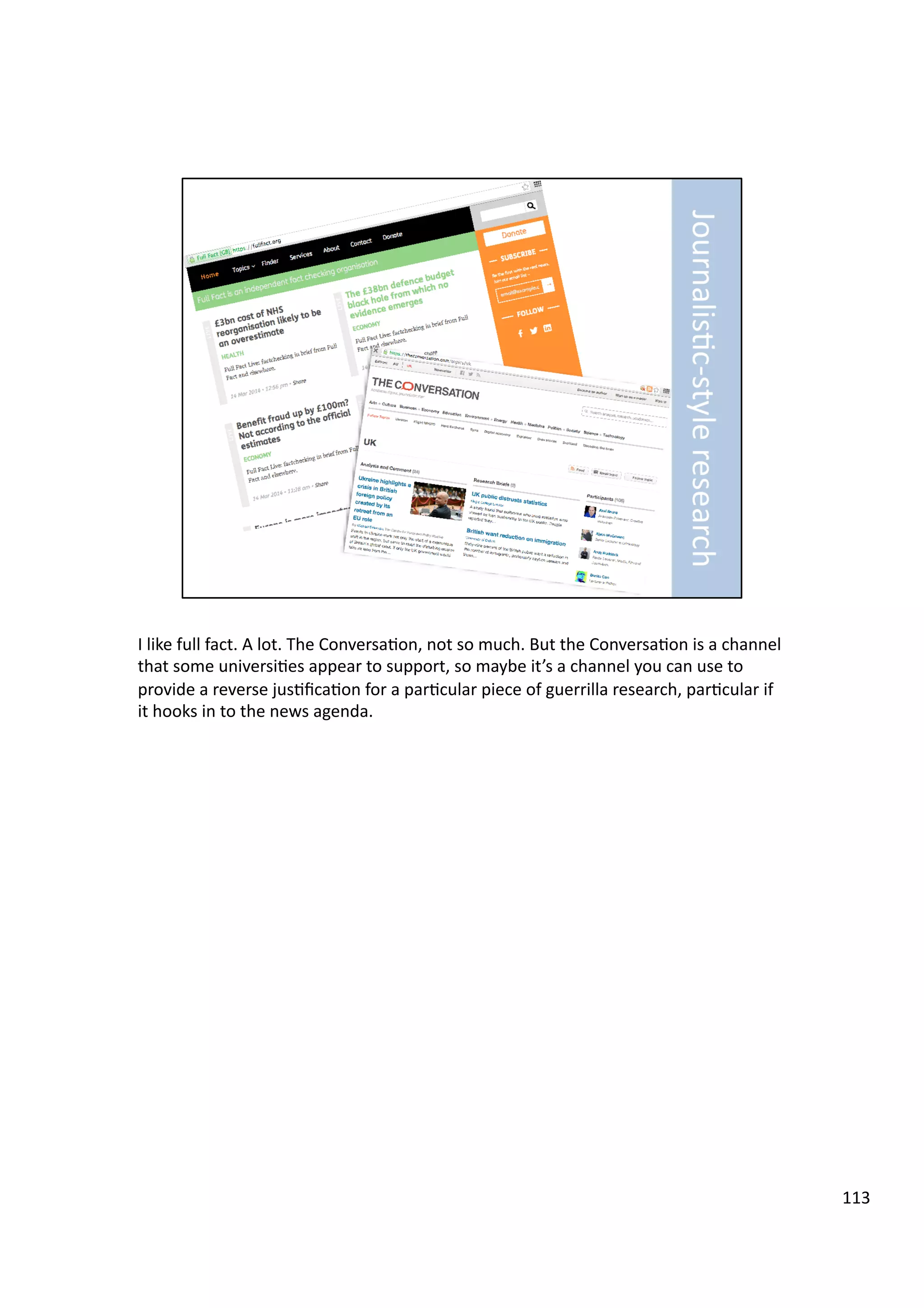 I	
  like	
  full	
  fact.	
  A	
  lot.	
  The	
  Conversa3on,	
  not	
  so	
  much.	
  But	
  the	
  Conversa3on	
  is	
  a	
  channel	
  
that	
  some	
  universi3es	
  appear	
  to	
  support,	
  so	
  maybe	
  it’s	
  a	
  channel	
  you	
  can	
  use	
  to	
  
provide	
  a	
  reverse	
  jus3ﬁca3on	
  for	
  a	
  par3cular	
  piece	
  of	
  guerrilla	
  research,	
  par3cular	
  if	
  
it	
  hooks	
  in	
  to	
  the	
  news	
  agenda.	
  
113	
  
 