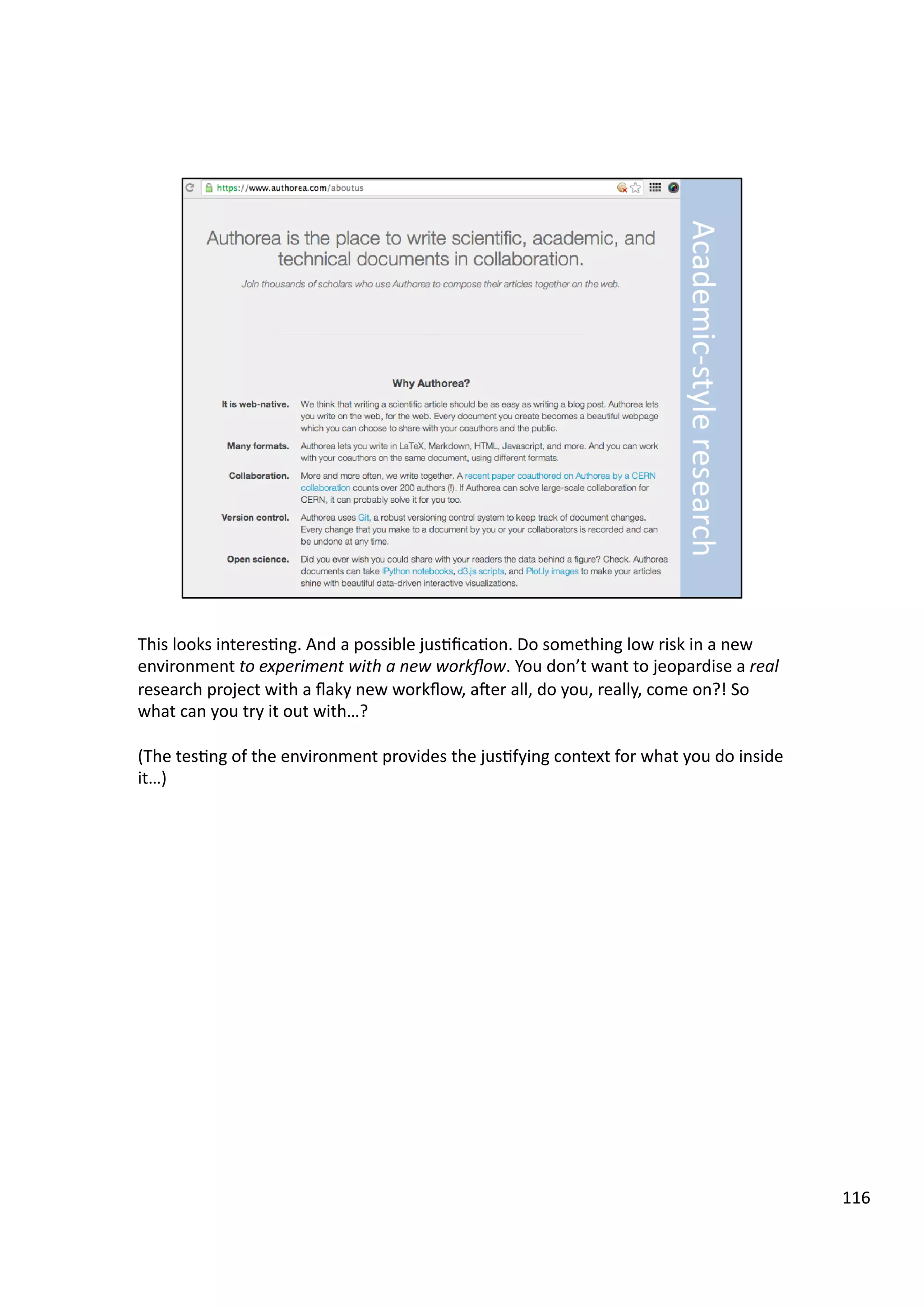 This	
  looks	
  interes3ng.	
  And	
  a	
  possible	
  jus3ﬁca3on.	
  Do	
  something	
  low	
  risk	
  in	
  a	
  new	
  
environment	
  to	
  experiment	
  with	
  a	
  new	
  workﬂow.	
  You	
  don’t	
  want	
  to	
  jeopardise	
  a	
  real	
  
research	
  project	
  with	
  a	
  ﬂaky	
  new	
  workﬂow,	
  aeer	
  all,	
  do	
  you,	
  really,	
  come	
  on?!	
  So	
  
what	
  can	
  you	
  try	
  it	
  out	
  with…?	
  
(The	
  tes3ng	
  of	
  the	
  environment	
  provides	
  the	
  jus3fying	
  context	
  for	
  what	
  you	
  do	
  inside	
  
it…)	
  	
  
116	
  
 