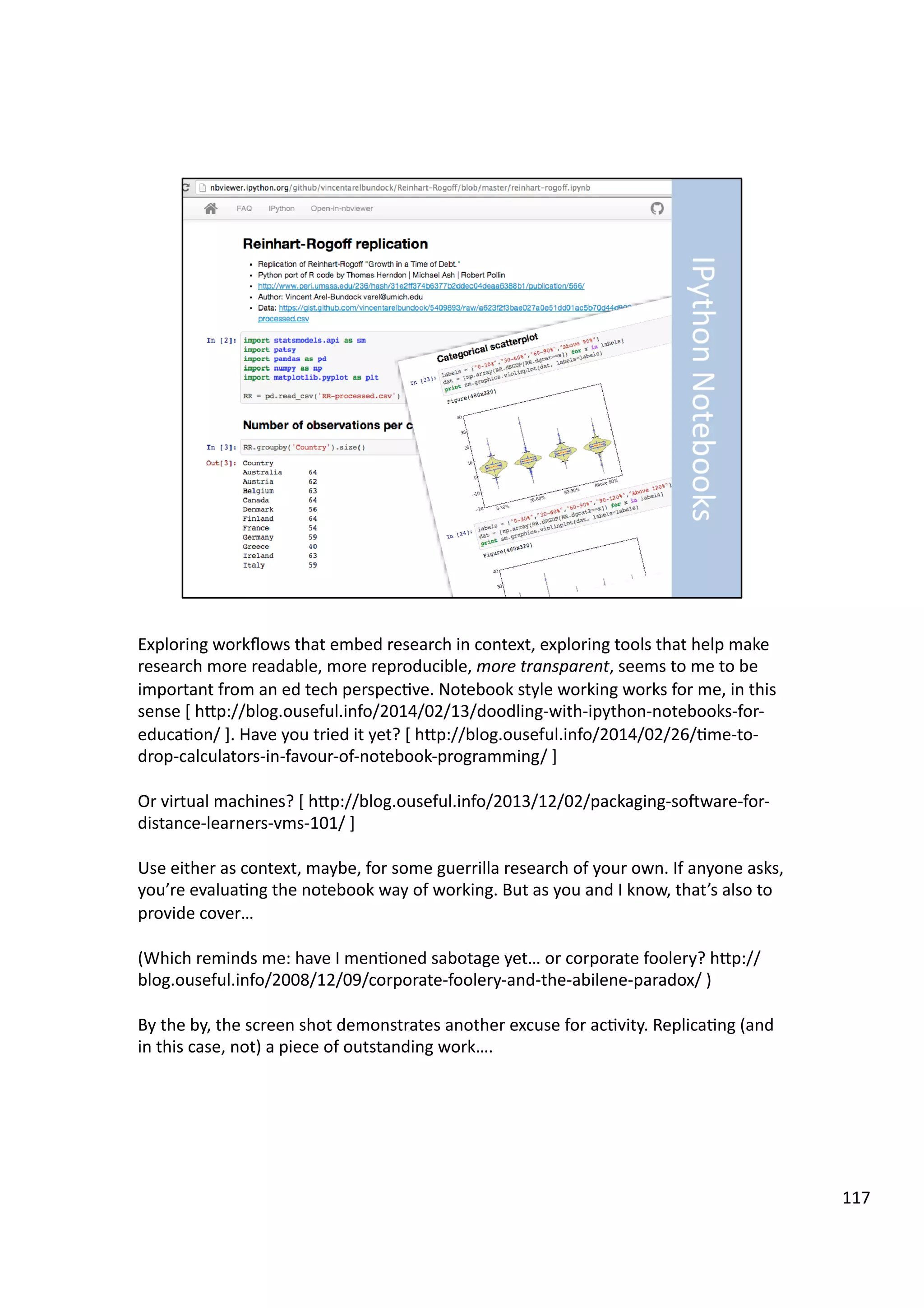 Exploring	
  workﬂows	
  that	
  embed	
  research	
  in	
  context,	
  exploring	
  tools	
  that	
  help	
  make	
  
research	
  more	
  readable,	
  more	
  reproducible,	
  more	
  transparent,	
  seems	
  to	
  me	
  to	
  be	
  
important	
  from	
  an	
  ed	
  tech	
  perspec3ve.	
  Notebook	
  style	
  working	
  works	
  for	
  me,	
  in	
  this	
  
sense	
  [	
  hHp://blog.ouseful.info/2014/02/13/doodling-­‐with-­‐ipython-­‐notebooks-­‐for-­‐
educa3on/	
  ].	
  Have	
  you	
  tried	
  it	
  yet?	
  [	
  hHp://blog.ouseful.info/2014/02/26/3me-­‐to-­‐
drop-­‐calculators-­‐in-­‐favour-­‐of-­‐notebook-­‐programming/	
  ]	
  	
  
Or	
  virtual	
  machines?	
  [	
  hHp://blog.ouseful.info/2013/12/02/packaging-­‐soeware-­‐for-­‐
distance-­‐learners-­‐vms-­‐101/	
  ]	
  
Use	
  either	
  as	
  context,	
  maybe,	
  for	
  some	
  guerrilla	
  research	
  of	
  your	
  own.	
  If	
  anyone	
  asks,	
  
you’re	
  evalua3ng	
  the	
  notebook	
  way	
  of	
  working.	
  But	
  as	
  you	
  and	
  I	
  know,	
  that’s	
  also	
  to	
  
provide	
  cover…	
  	
  
(Which	
  reminds	
  me:	
  have	
  I	
  men3oned	
  sabotage	
  yet…	
  or	
  corporate	
  foolery?	
  hHp://
blog.ouseful.info/2008/12/09/corporate-­‐foolery-­‐and-­‐the-­‐abilene-­‐paradox/	
  )	
  
By	
  the	
  by,	
  the	
  screen	
  shot	
  demonstrates	
  another	
  excuse	
  for	
  ac3vity.	
  Replica3ng	
  (and	
  
in	
  this	
  case,	
  not)	
  a	
  piece	
  of	
  outstanding	
  work….	
  
117	
  
 