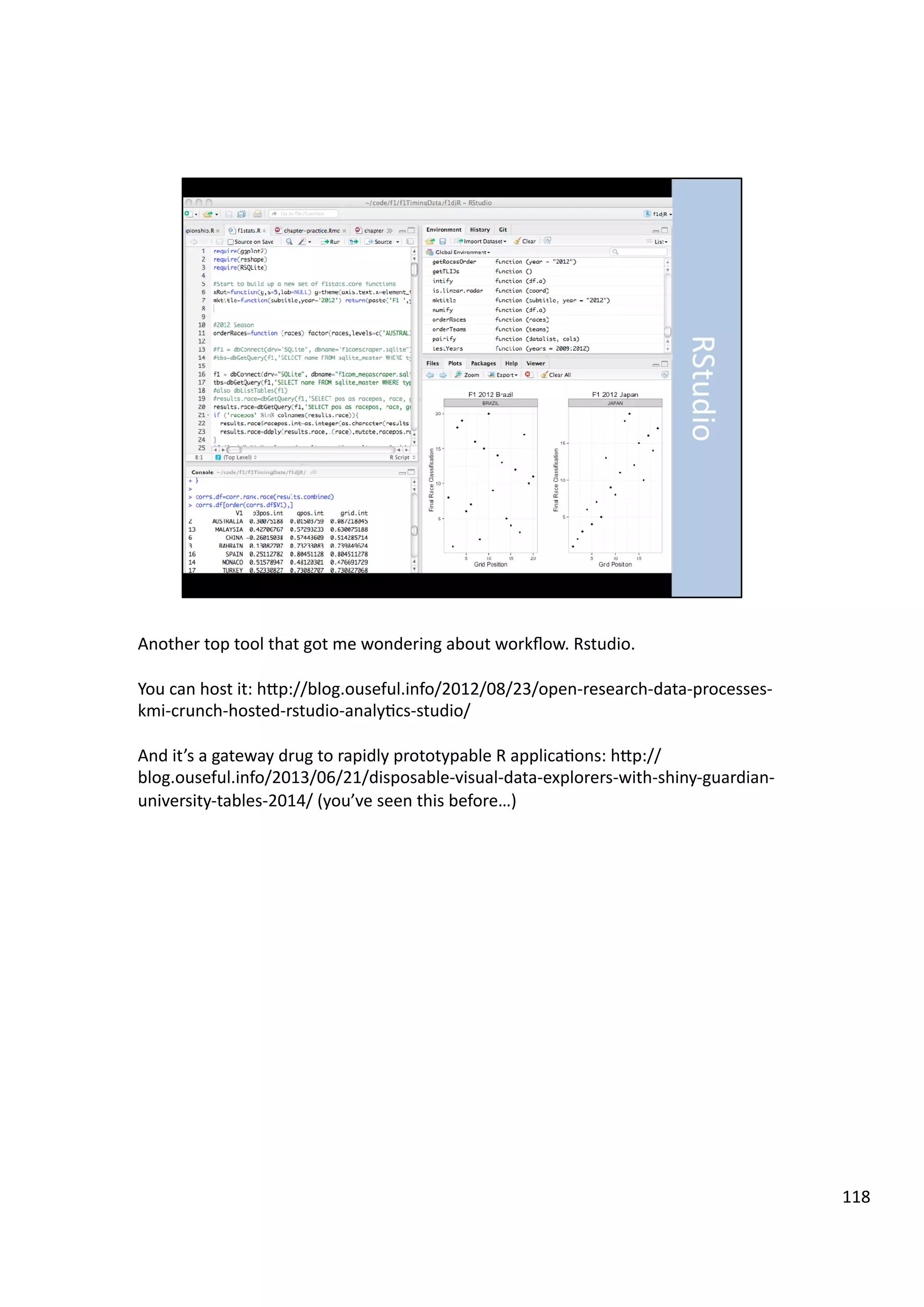 Another	
  top	
  tool	
  that	
  got	
  me	
  wondering	
  about	
  workﬂow.	
  Rstudio.	
  
You	
  can	
  host	
  it:	
  hHp://blog.ouseful.info/2012/08/23/open-­‐research-­‐data-­‐processes-­‐
kmi-­‐crunch-­‐hosted-­‐rstudio-­‐analy3cs-­‐studio/	
  
And	
  it’s	
  a	
  gateway	
  drug	
  to	
  rapidly	
  prototypable	
  R	
  applica3ons:	
  hHp://
blog.ouseful.info/2013/06/21/disposable-­‐visual-­‐data-­‐explorers-­‐with-­‐shiny-­‐guardian-­‐
university-­‐tables-­‐2014/	
  (you’ve	
  seen	
  this	
  before…)	
  
118	
  
 