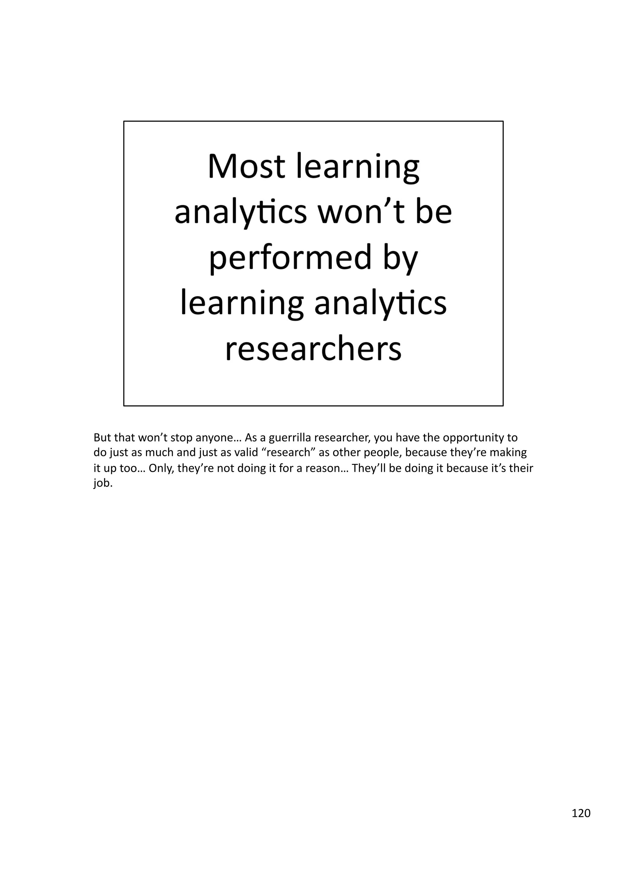 But	
  that	
  won’t	
  stop	
  anyone…	
  As	
  a	
  guerrilla	
  researcher,	
  you	
  have	
  the	
  opportunity	
  to	
  
do	
  just	
  as	
  much	
  and	
  just	
  as	
  valid	
  “research”	
  as	
  other	
  people,	
  because	
  they’re	
  making	
  
it	
  up	
  too…	
  Only,	
  they’re	
  not	
  doing	
  it	
  for	
  a	
  reason…	
  They’ll	
  be	
  doing	
  it	
  because	
  it’s	
  their	
  
job.	
  
120	
  
 