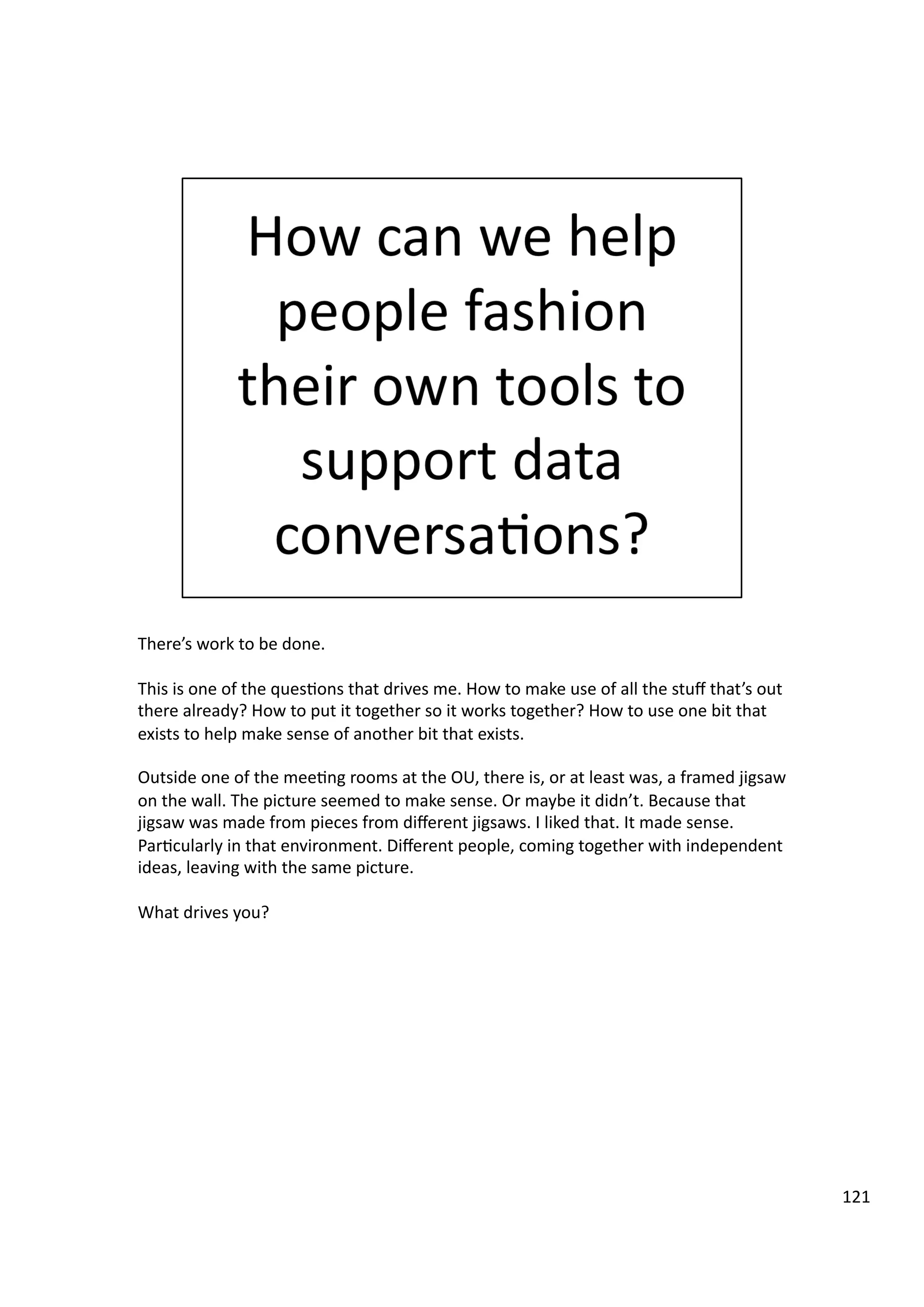 There’s	
  work	
  to	
  be	
  done.	
  	
  
This	
  is	
  one	
  of	
  the	
  ques3ons	
  that	
  drives	
  me.	
  How	
  to	
  make	
  use	
  of	
  all	
  the	
  stuﬀ	
  that’s	
  out	
  
there	
  already?	
  How	
  to	
  put	
  it	
  together	
  so	
  it	
  works	
  together?	
  How	
  to	
  use	
  one	
  bit	
  that	
  
exists	
  to	
  help	
  make	
  sense	
  of	
  another	
  bit	
  that	
  exists.	
  
Outside	
  one	
  of	
  the	
  mee3ng	
  rooms	
  at	
  the	
  OU,	
  there	
  is,	
  or	
  at	
  least	
  was,	
  a	
  framed	
  jigsaw	
  
on	
  the	
  wall.	
  The	
  picture	
  seemed	
  to	
  make	
  sense.	
  Or	
  maybe	
  it	
  didn’t.	
  Because	
  that	
  
jigsaw	
  was	
  made	
  from	
  pieces	
  from	
  diﬀerent	
  jigsaws.	
  I	
  liked	
  that.	
  It	
  made	
  sense.	
  
Par3cularly	
  in	
  that	
  environment.	
  Diﬀerent	
  people,	
  coming	
  together	
  with	
  independent	
  
ideas,	
  leaving	
  with	
  the	
  same	
  picture.	
  
What	
  drives	
  you?	
  
121	
  
 