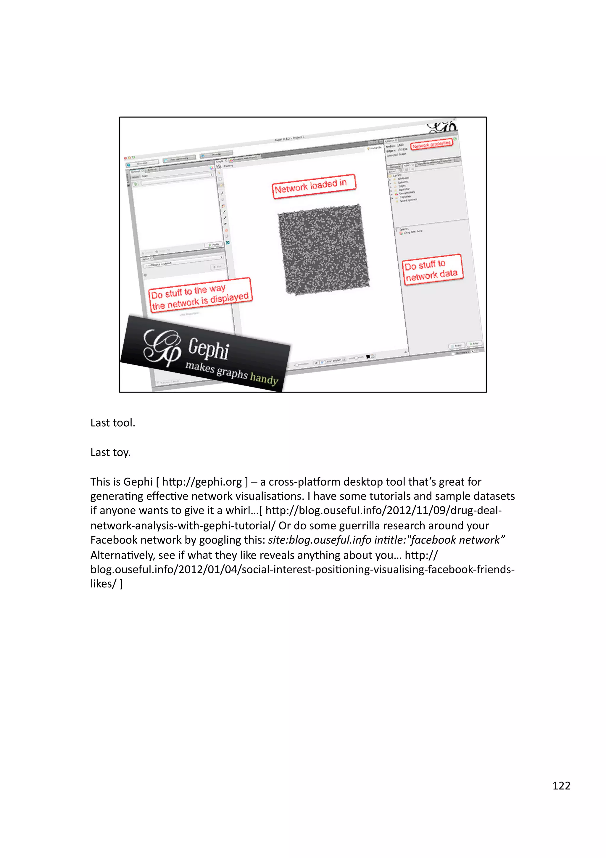 Last	
  tool.	
  
Last	
  toy.	
  
This	
  is	
  Gephi	
  [	
  hHp://gephi.org	
  ]	
  –	
  a	
  cross-­‐playorm	
  desktop	
  tool	
  that’s	
  great	
  for	
  
genera3ng	
  eﬀec3ve	
  network	
  visualisa3ons.	
  I	
  have	
  some	
  tutorials	
  and	
  sample	
  datasets	
  
if	
  anyone	
  wants	
  to	
  give	
  it	
  a	
  whirl…[	
  hHp://blog.ouseful.info/2012/11/09/drug-­‐deal-­‐
network-­‐analysis-­‐with-­‐gephi-­‐tutorial/	
  Or	
  do	
  some	
  guerrilla	
  research	
  around	
  your	
  
Facebook	
  network	
  by	
  googling	
  this:	
  site:blog.ouseful.info	
  in7tle:"facebook	
  network”	
  	
  
Alterna3vely,	
  see	
  if	
  what	
  they	
  like	
  reveals	
  anything	
  about	
  you…	
  hHp://
blog.ouseful.info/2012/01/04/social-­‐interest-­‐posi3oning-­‐visualising-­‐facebook-­‐friends-­‐
likes/	
  ]	
  
122	
  
 