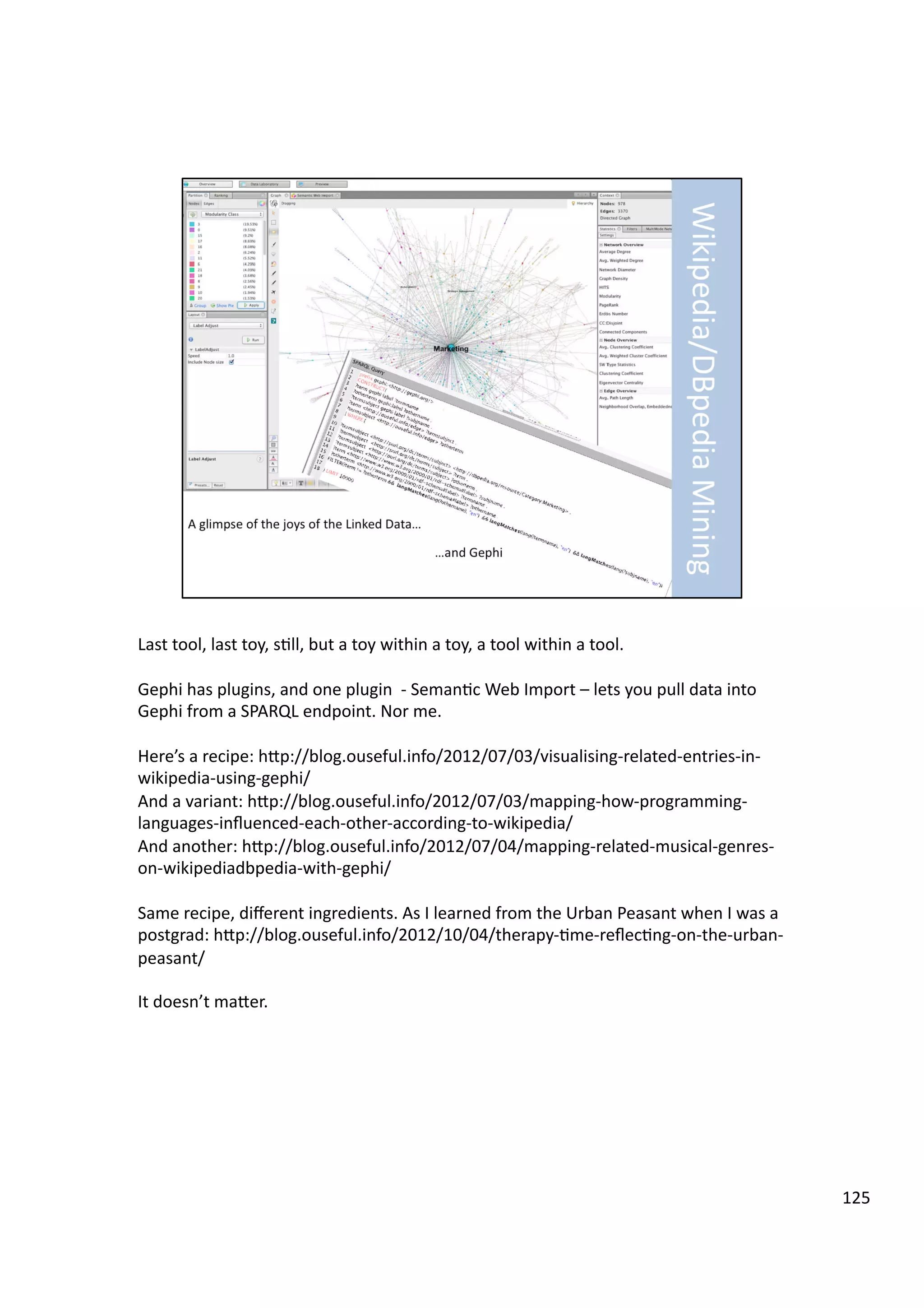 Last	
  tool,	
  last	
  toy,	
  s3ll,	
  but	
  a	
  toy	
  within	
  a	
  toy,	
  a	
  tool	
  within	
  a	
  tool.	
  
Gephi	
  has	
  plugins,	
  and	
  one	
  plugin	
  	
  -­‐	
  Seman3c	
  Web	
  Import	
  –	
  lets	
  you	
  pull	
  data	
  into	
  
Gephi	
  from	
  a	
  SPARQL	
  endpoint.	
  Nor	
  me.	
  
Here’s	
  a	
  recipe:	
  hHp://blog.ouseful.info/2012/07/03/visualising-­‐related-­‐entries-­‐in-­‐
wikipedia-­‐using-­‐gephi/	
  
And	
  a	
  variant:	
  hHp://blog.ouseful.info/2012/07/03/mapping-­‐how-­‐programming-­‐
languages-­‐inﬂuenced-­‐each-­‐other-­‐according-­‐to-­‐wikipedia/	
  
And	
  another:	
  hHp://blog.ouseful.info/2012/07/04/mapping-­‐related-­‐musical-­‐genres-­‐
on-­‐wikipediadbpedia-­‐with-­‐gephi/	
  
Same	
  recipe,	
  diﬀerent	
  ingredients.	
  As	
  I	
  learned	
  from	
  the	
  Urban	
  Peasant	
  when	
  I	
  was	
  a	
  
postgrad:	
  hHp://blog.ouseful.info/2012/10/04/therapy-­‐3me-­‐reﬂec3ng-­‐on-­‐the-­‐urban-­‐
peasant/	
  
It	
  doesn’t	
  maHer.	
  
125	
  
 