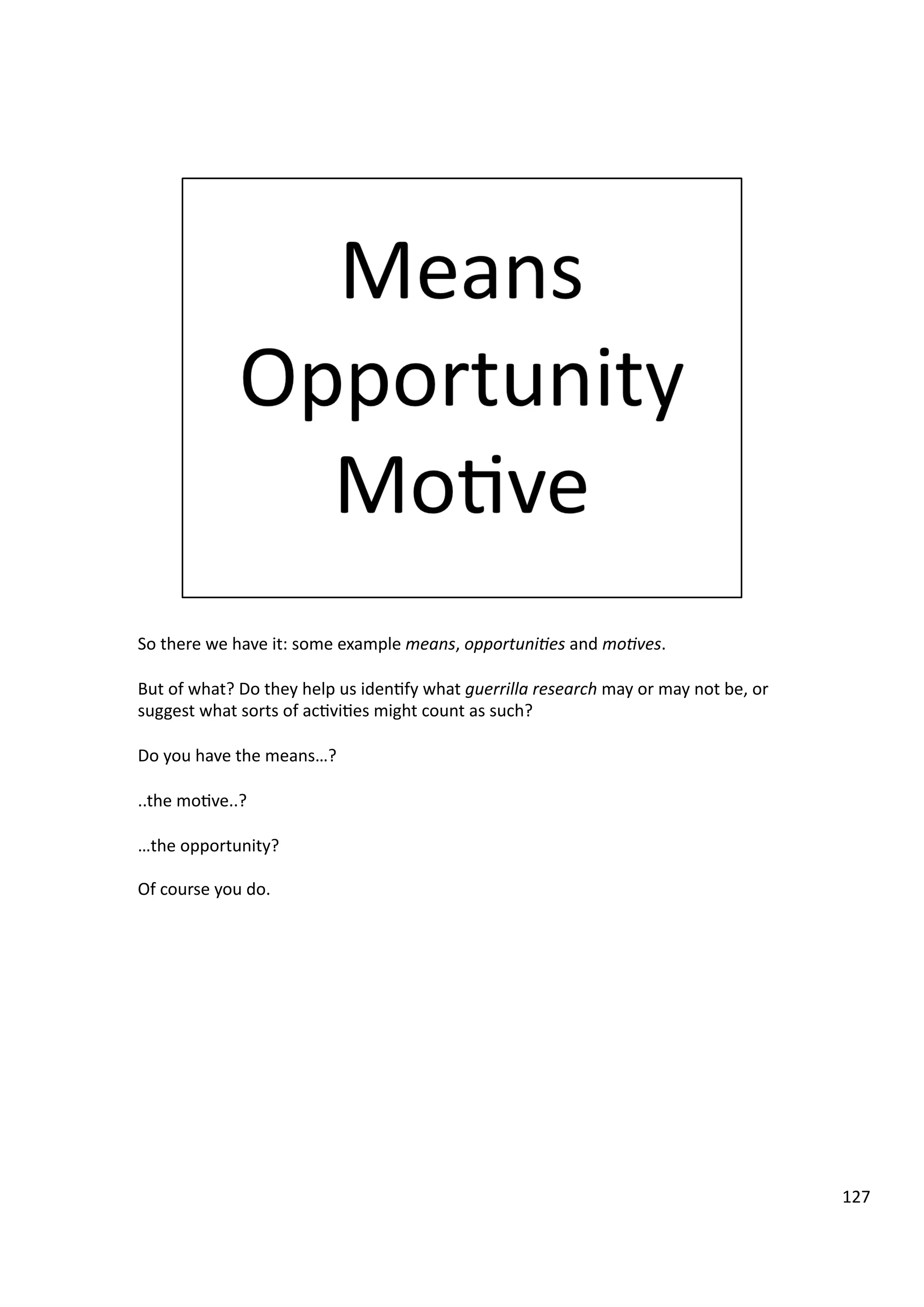 So	
  there	
  we	
  have	
  it:	
  some	
  example	
  means,	
  opportuni7es	
  and	
  mo7ves.	
  
But	
  of	
  what?	
  Do	
  they	
  help	
  us	
  iden3fy	
  what	
  guerrilla	
  research	
  may	
  or	
  may	
  not	
  be,	
  or	
  
suggest	
  what	
  sorts	
  of	
  ac3vi3es	
  might	
  count	
  as	
  such?	
  
Do	
  you	
  have	
  the	
  means…?	
  
..the	
  mo3ve..?	
  
…the	
  opportunity?	
  
Of	
  course	
  you	
  do.	
  
127	
  
 