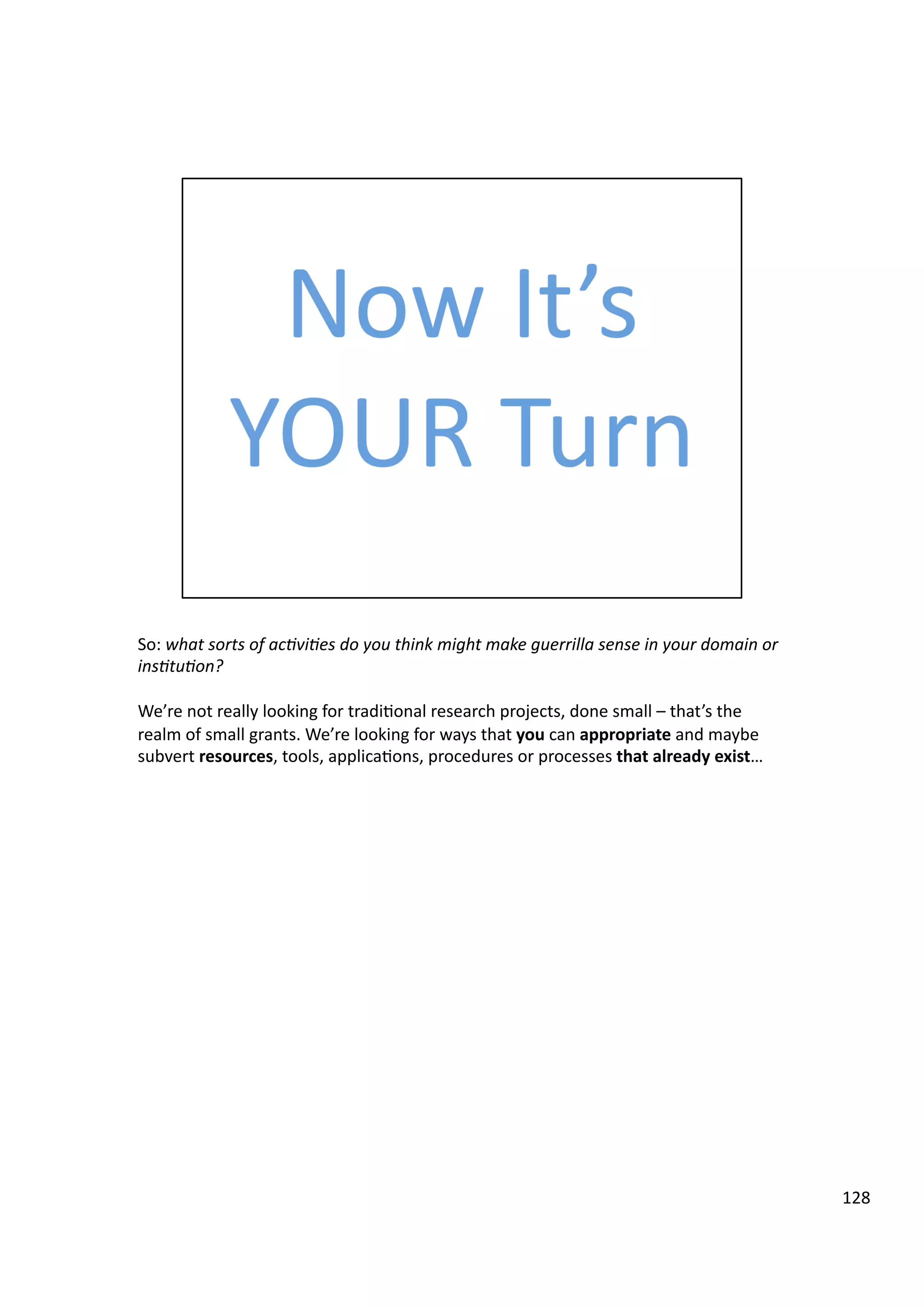 So:	
  what	
  sorts	
  of	
  ac7vi7es	
  do	
  you	
  think	
  might	
  make	
  guerrilla	
  sense	
  in	
  your	
  domain	
  or	
  
ins7tu7on?	
  
We’re	
  not	
  really	
  looking	
  for	
  tradi3onal	
  research	
  projects,	
  done	
  small	
  –	
  that’s	
  the	
  
realm	
  of	
  small	
  grants.	
  We’re	
  looking	
  for	
  ways	
  that	
  you	
  can	
  appropriate	
  and	
  maybe	
  
subvert	
  resources,	
  tools,	
  applica3ons,	
  procedures	
  or	
  processes	
  that	
  already	
  exist…	
  
128	
  
 