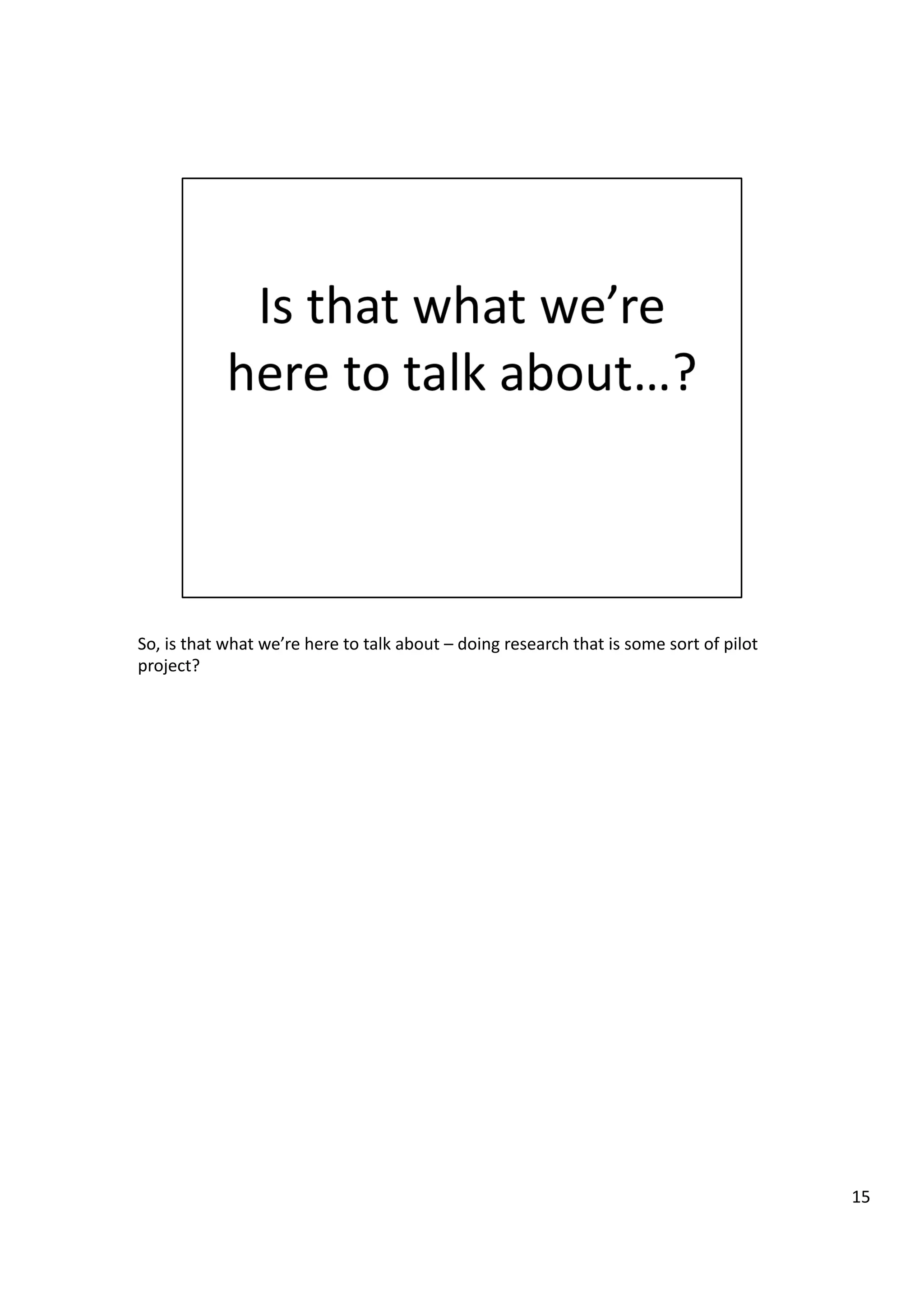 So,	
  is	
  that	
  what	
  we’re	
  here	
  to	
  talk	
  about	
  –	
  doing	
  research	
  that	
  is	
  some	
  sort	
  of	
  pilot	
  
project?	
  
15	
  
 