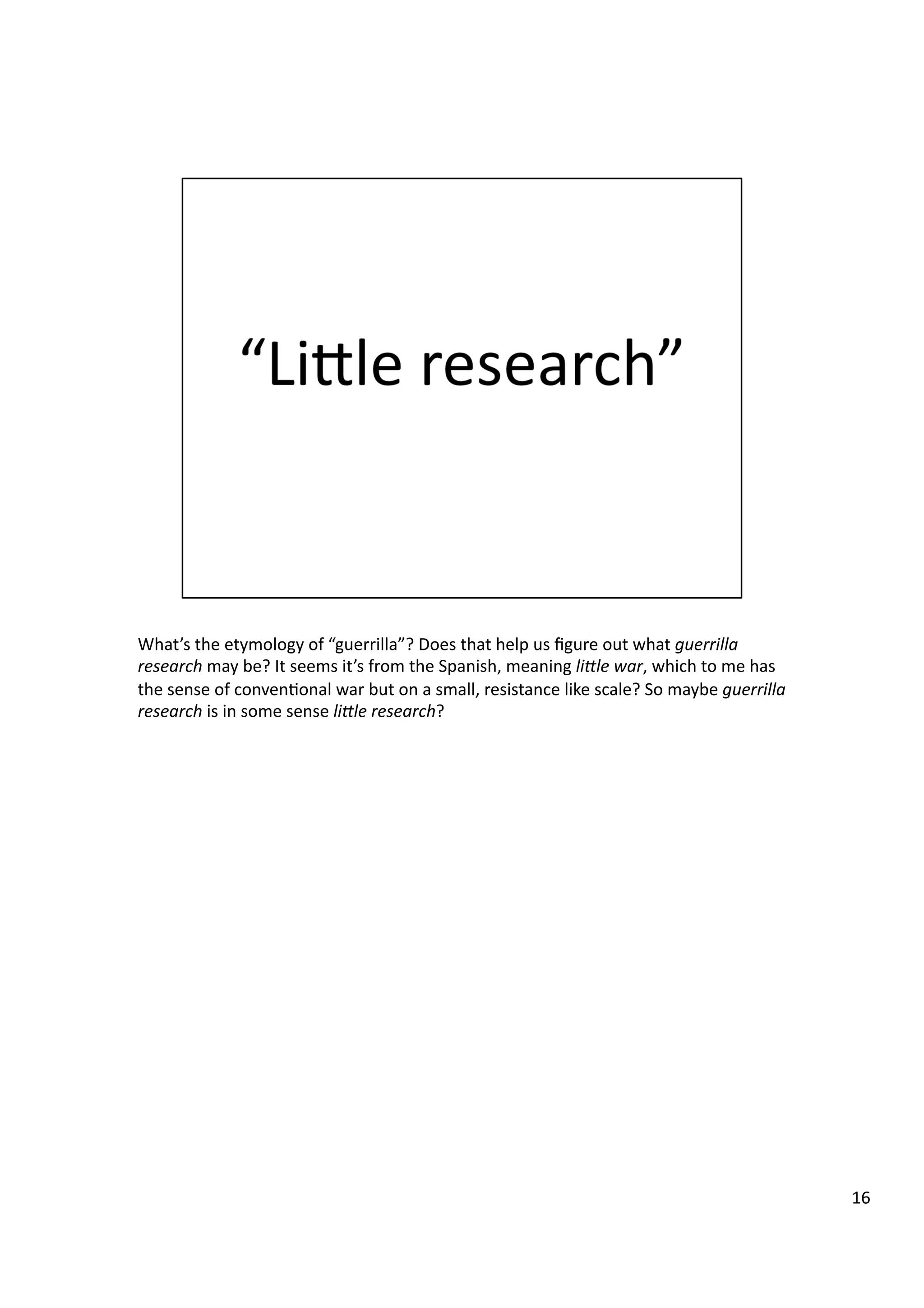 What’s	
  the	
  etymology	
  of	
  “guerrilla”?	
  Does	
  that	
  help	
  us	
  ﬁgure	
  out	
  what	
  guerrilla	
  
research	
  may	
  be?	
  It	
  seems	
  it’s	
  from	
  the	
  Spanish,	
  meaning	
  li@le	
  war,	
  which	
  to	
  me	
  has	
  
the	
  sense	
  of	
  conven3onal	
  war	
  but	
  on	
  a	
  small,	
  resistance	
  like	
  scale?	
  So	
  maybe	
  guerrilla	
  
research	
  is	
  in	
  some	
  sense	
  li@le	
  research?	
  
16	
  
 