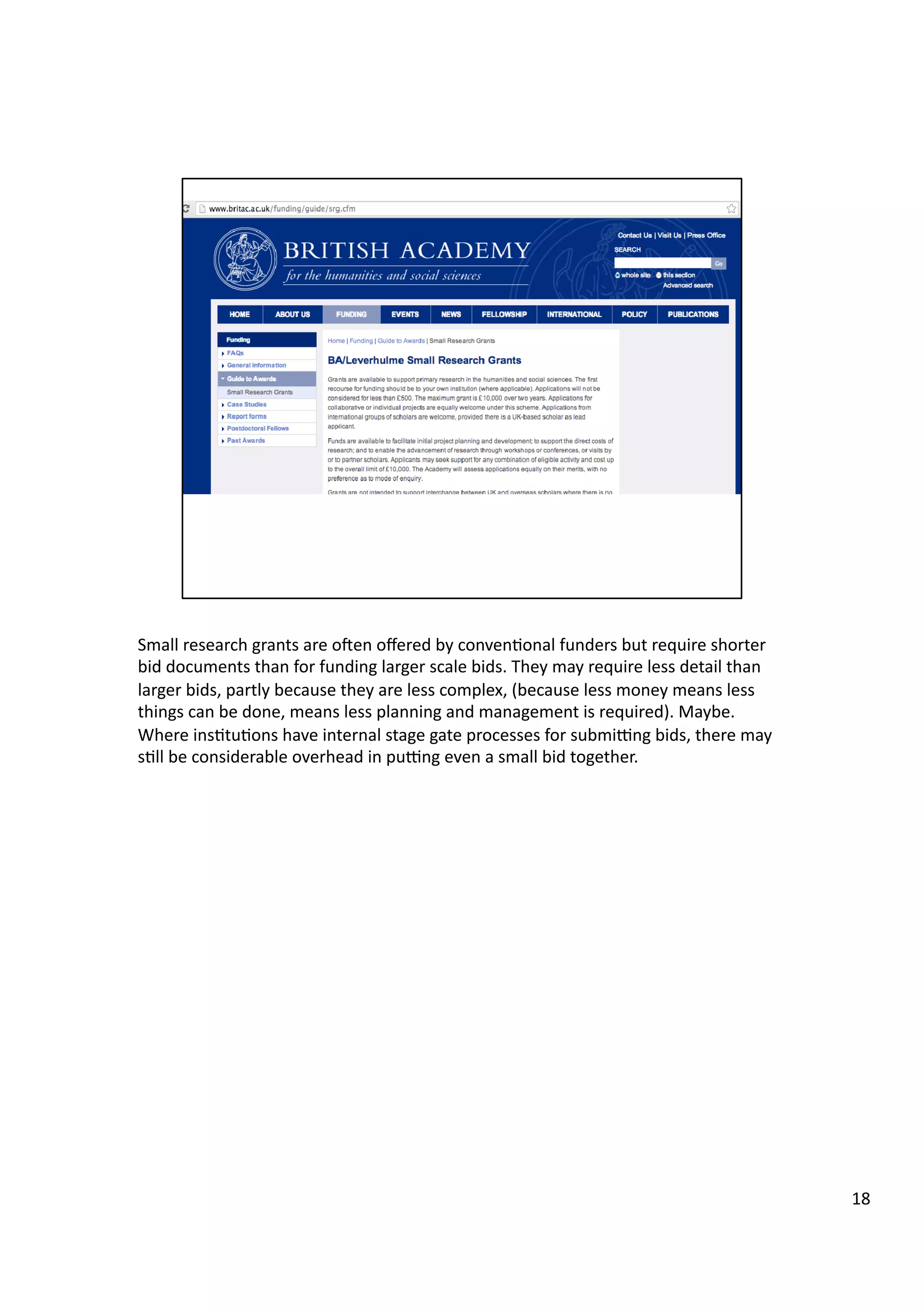 Small	
  research	
  grants	
  are	
  oeen	
  oﬀered	
  by	
  conven3onal	
  funders	
  but	
  require	
  shorter	
  
bid	
  documents	
  than	
  for	
  funding	
  larger	
  scale	
  bids.	
  They	
  may	
  require	
  less	
  detail	
  than	
  
larger	
  bids,	
  partly	
  because	
  they	
  are	
  less	
  complex,	
  (because	
  less	
  money	
  means	
  less	
  
things	
  can	
  be	
  done,	
  means	
  less	
  planning	
  and	
  management	
  is	
  required).	
  Maybe.	
  
Where	
  ins3tu3ons	
  have	
  internal	
  stage	
  gate	
  processes	
  for	
  submigng	
  bids,	
  there	
  may	
  
s3ll	
  be	
  considerable	
  overhead	
  in	
  pugng	
  even	
  a	
  small	
  bid	
  together.	
  
18	
  
 