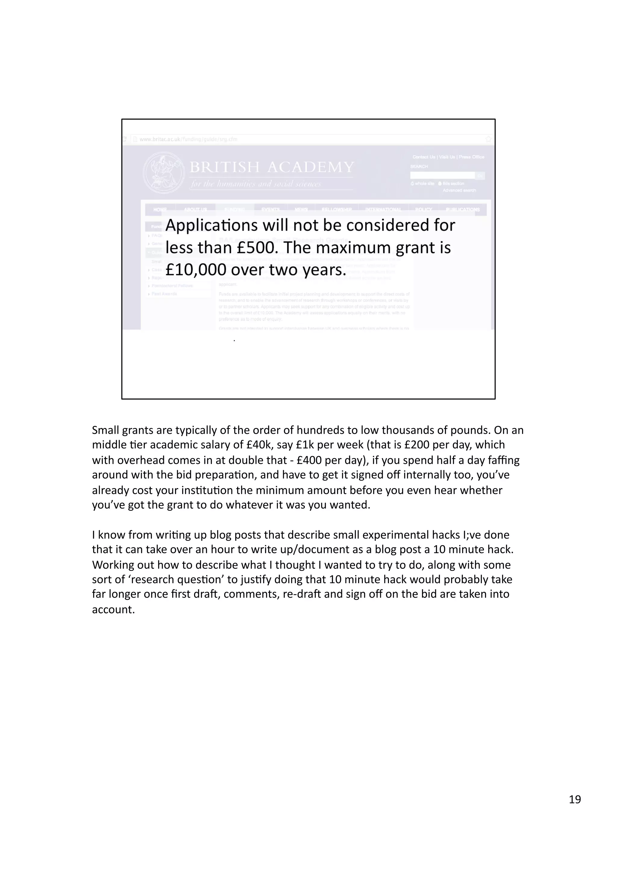 Small	
  grants	
  are	
  typically	
  of	
  the	
  order	
  of	
  hundreds	
  to	
  low	
  thousands	
  of	
  pounds.	
  On	
  an	
  
middle	
  3er	
  academic	
  salary	
  of	
  £40k,	
  say	
  £1k	
  per	
  week	
  (that	
  is	
  £200	
  per	
  day,	
  which	
  
with	
  overhead	
  comes	
  in	
  at	
  double	
  that	
  -­‐	
  £400	
  per	
  day),	
  if	
  you	
  spend	
  half	
  a	
  day	
  faﬃng	
  
around	
  with	
  the	
  bid	
  prepara3on,	
  and	
  have	
  to	
  get	
  it	
  signed	
  oﬀ	
  internally	
  too,	
  you’ve	
  
already	
  cost	
  your	
  ins3tu3on	
  the	
  minimum	
  amount	
  before	
  you	
  even	
  hear	
  whether	
  
you’ve	
  got	
  the	
  grant	
  to	
  do	
  whatever	
  it	
  was	
  you	
  wanted.	
  
I	
  know	
  from	
  wri3ng	
  up	
  blog	
  posts	
  that	
  describe	
  small	
  experimental	
  hacks	
  I;ve	
  done	
  
that	
  it	
  can	
  take	
  over	
  an	
  hour	
  to	
  write	
  up/document	
  as	
  a	
  blog	
  post	
  a	
  10	
  minute	
  hack.	
  
Working	
  out	
  how	
  to	
  describe	
  what	
  I	
  thought	
  I	
  wanted	
  to	
  try	
  to	
  do,	
  along	
  with	
  some	
  
sort	
  of	
  ‘research	
  ques3on’	
  to	
  jus3fy	
  doing	
  that	
  10	
  minute	
  hack	
  would	
  probably	
  take	
  
far	
  longer	
  once	
  ﬁrst	
  drae,	
  comments,	
  re-­‐drae	
  and	
  sign	
  oﬀ	
  on	
  the	
  bid	
  are	
  taken	
  into	
  
account.	
  	
  
19	
  
 
