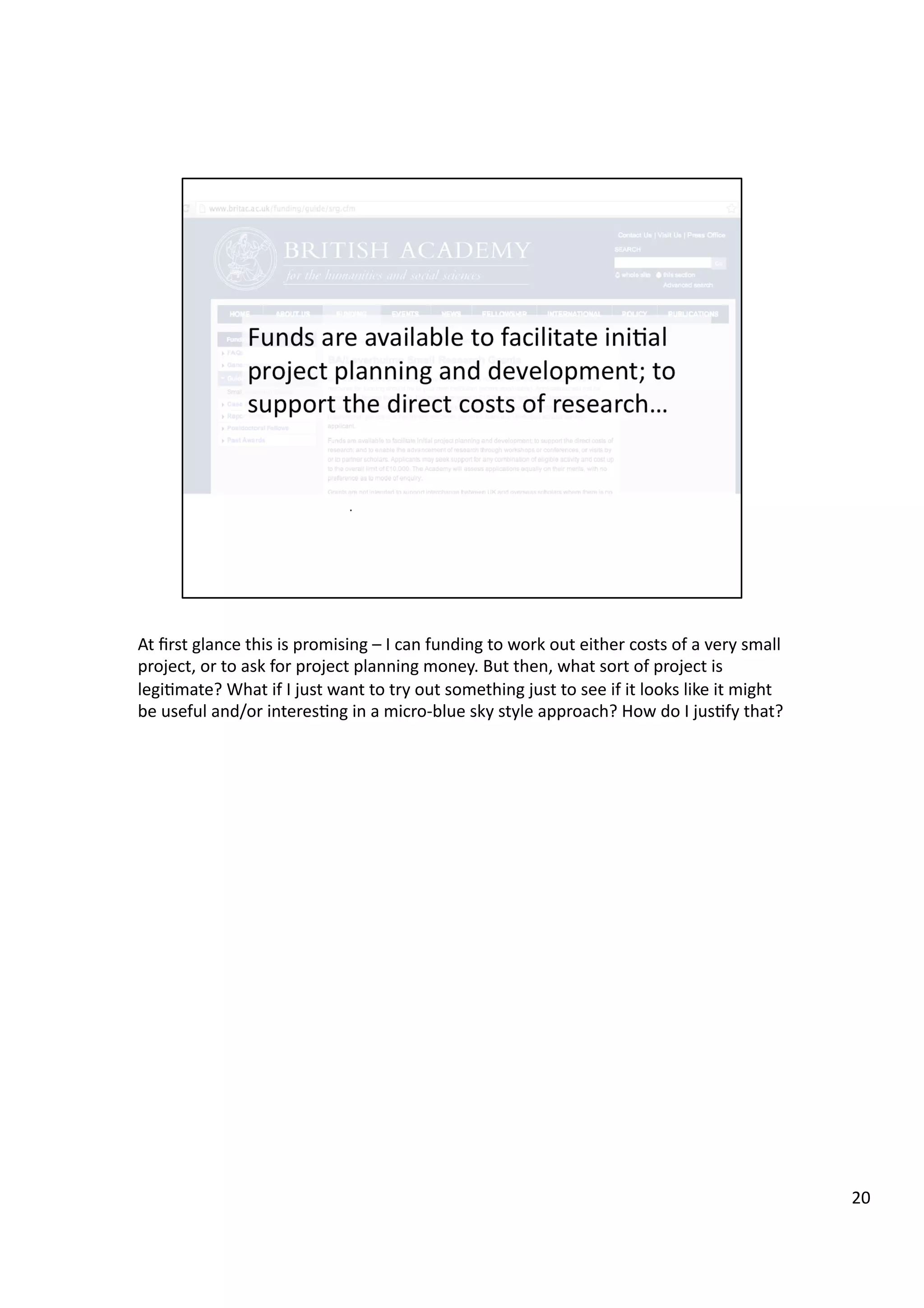 At	
  ﬁrst	
  glance	
  this	
  is	
  promising	
  –	
  I	
  can	
  funding	
  to	
  work	
  out	
  either	
  costs	
  of	
  a	
  very	
  small	
  
project,	
  or	
  to	
  ask	
  for	
  project	
  planning	
  money.	
  But	
  then,	
  what	
  sort	
  of	
  project	
  is	
  
legi3mate?	
  What	
  if	
  I	
  just	
  want	
  to	
  try	
  out	
  something	
  just	
  to	
  see	
  if	
  it	
  looks	
  like	
  it	
  might	
  
be	
  useful	
  and/or	
  interes3ng	
  in	
  a	
  micro-­‐blue	
  sky	
  style	
  approach?	
  How	
  do	
  I	
  jus3fy	
  that?	
  
20	
  
 