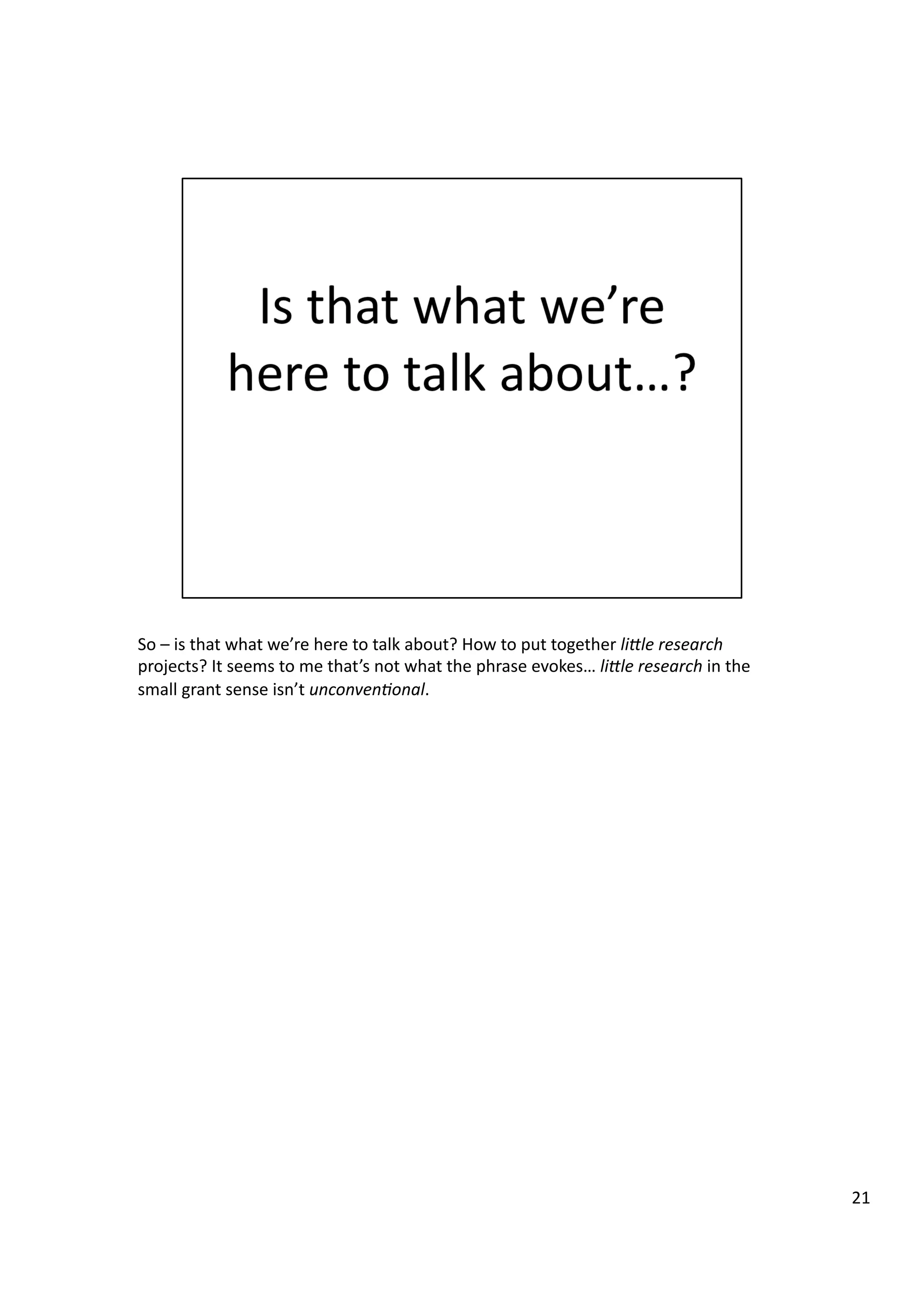 So	
  –	
  is	
  that	
  what	
  we’re	
  here	
  to	
  talk	
  about?	
  How	
  to	
  put	
  together	
  li@le	
  research	
  
projects?	
  It	
  seems	
  to	
  me	
  that’s	
  not	
  what	
  the	
  phrase	
  evokes…	
  li@le	
  research	
  in	
  the	
  
small	
  grant	
  sense	
  isn’t	
  unconven7onal.	
  
21	
  
 
