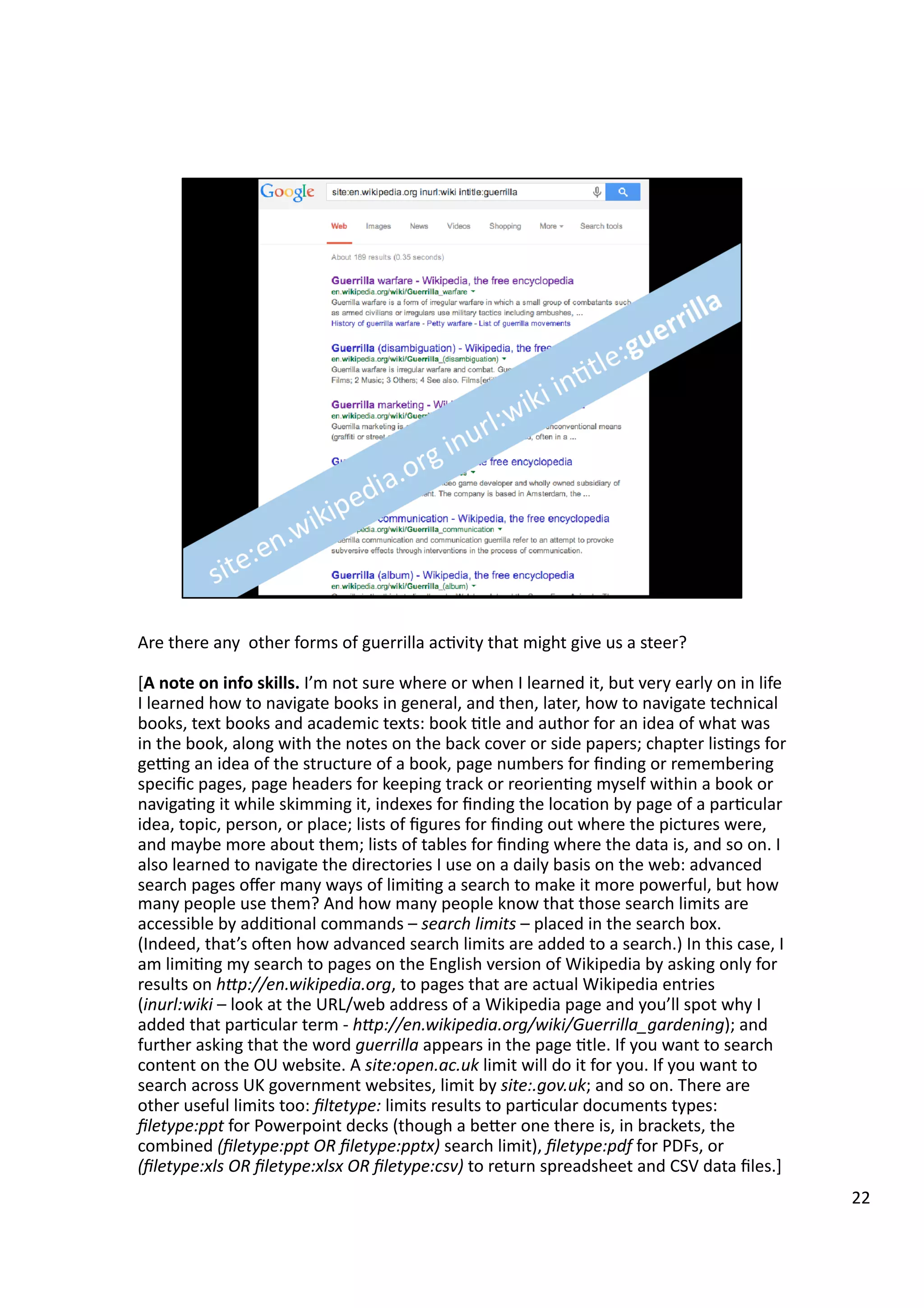 Are	
  there	
  any	
  	
  other	
  forms	
  of	
  guerrilla	
  ac3vity	
  that	
  might	
  give	
  us	
  a	
  steer?	
  
[A	
  note	
  on	
  info	
  skills.	
  I’m	
  not	
  sure	
  where	
  or	
  when	
  I	
  learned	
  it,	
  but	
  very	
  early	
  on	
  in	
  life	
  
I	
  learned	
  how	
  to	
  navigate	
  books	
  in	
  general,	
  and	
  then,	
  later,	
  how	
  to	
  navigate	
  technical	
  
books,	
  text	
  books	
  and	
  academic	
  texts:	
  book	
  3tle	
  and	
  author	
  for	
  an	
  idea	
  of	
  what	
  was	
  
in	
  the	
  book,	
  along	
  with	
  the	
  notes	
  on	
  the	
  back	
  cover	
  or	
  side	
  papers;	
  chapter	
  lis3ngs	
  for	
  
gegng	
  an	
  idea	
  of	
  the	
  structure	
  of	
  a	
  book,	
  page	
  numbers	
  for	
  ﬁnding	
  or	
  remembering	
  
speciﬁc	
  pages,	
  page	
  headers	
  for	
  keeping	
  track	
  or	
  reorien3ng	
  myself	
  within	
  a	
  book	
  or	
  
naviga3ng	
  it	
  while	
  skimming	
  it,	
  indexes	
  for	
  ﬁnding	
  the	
  loca3on	
  by	
  page	
  of	
  a	
  par3cular	
  
idea,	
  topic,	
  person,	
  or	
  place;	
  lists	
  of	
  ﬁgures	
  for	
  ﬁnding	
  out	
  where	
  the	
  pictures	
  were,	
  
and	
  maybe	
  more	
  about	
  them;	
  lists	
  of	
  tables	
  for	
  ﬁnding	
  where	
  the	
  data	
  is,	
  and	
  so	
  on.	
  I	
  
also	
  learned	
  to	
  navigate	
  the	
  directories	
  I	
  use	
  on	
  a	
  daily	
  basis	
  on	
  the	
  web:	
  advanced	
  
search	
  pages	
  oﬀer	
  many	
  ways	
  of	
  limi3ng	
  a	
  search	
  to	
  make	
  it	
  more	
  powerful,	
  but	
  how	
  
many	
  people	
  use	
  them?	
  And	
  how	
  many	
  people	
  know	
  that	
  those	
  search	
  limits	
  are	
  
accessible	
  by	
  addi3onal	
  commands	
  –	
  search	
  limits	
  –	
  placed	
  in	
  the	
  search	
  box.	
  
(Indeed,	
  that’s	
  oeen	
  how	
  advanced	
  search	
  limits	
  are	
  added	
  to	
  a	
  search.)	
  In	
  this	
  case,	
  I	
  
am	
  limi3ng	
  my	
  search	
  to	
  pages	
  on	
  the	
  English	
  version	
  of	
  Wikipedia	
  by	
  asking	
  only	
  for	
  
results	
  on	
  h@p://en.wikipedia.org,	
  to	
  pages	
  that	
  are	
  actual	
  Wikipedia	
  entries	
  
(inurl:wiki	
  –	
  look	
  at	
  the	
  URL/web	
  address	
  of	
  a	
  Wikipedia	
  page	
  and	
  you’ll	
  spot	
  why	
  I	
  
added	
  that	
  par3cular	
  term	
  -­‐	
  h@p://en.wikipedia.org/wiki/Guerrilla_gardening);	
  and	
  
further	
  asking	
  that	
  the	
  word	
  guerrilla	
  appears	
  in	
  the	
  page	
  3tle.	
  If	
  you	
  want	
  to	
  search	
  
content	
  on	
  the	
  OU	
  website.	
  A	
  site:open.ac.uk	
  limit	
  will	
  do	
  it	
  for	
  you.	
  If	
  you	
  want	
  to	
  
search	
  across	
  UK	
  government	
  websites,	
  limit	
  by	
  site:.gov.uk;	
  and	
  so	
  on.	
  There	
  are	
  
other	
  useful	
  limits	
  too:	
  ﬁltetype:	
  limits	
  results	
  to	
  par3cular	
  documents	
  types:	
  
ﬁletype:ppt	
  for	
  Powerpoint	
  decks	
  (though	
  a	
  beHer	
  one	
  there	
  is,	
  in	
  brackets,	
  the	
  
combined	
  (ﬁletype:ppt	
  OR	
  ﬁletype:pptx)	
  search	
  limit),	
  ﬁletype:pdf	
  for	
  PDFs,	
  or	
  
(ﬁletype:xls	
  OR	
  ﬁletype:xlsx	
  OR	
  ﬁletype:csv)	
  to	
  return	
  spreadsheet	
  and	
  CSV	
  data	
  ﬁles.]	
  
22	
  
 