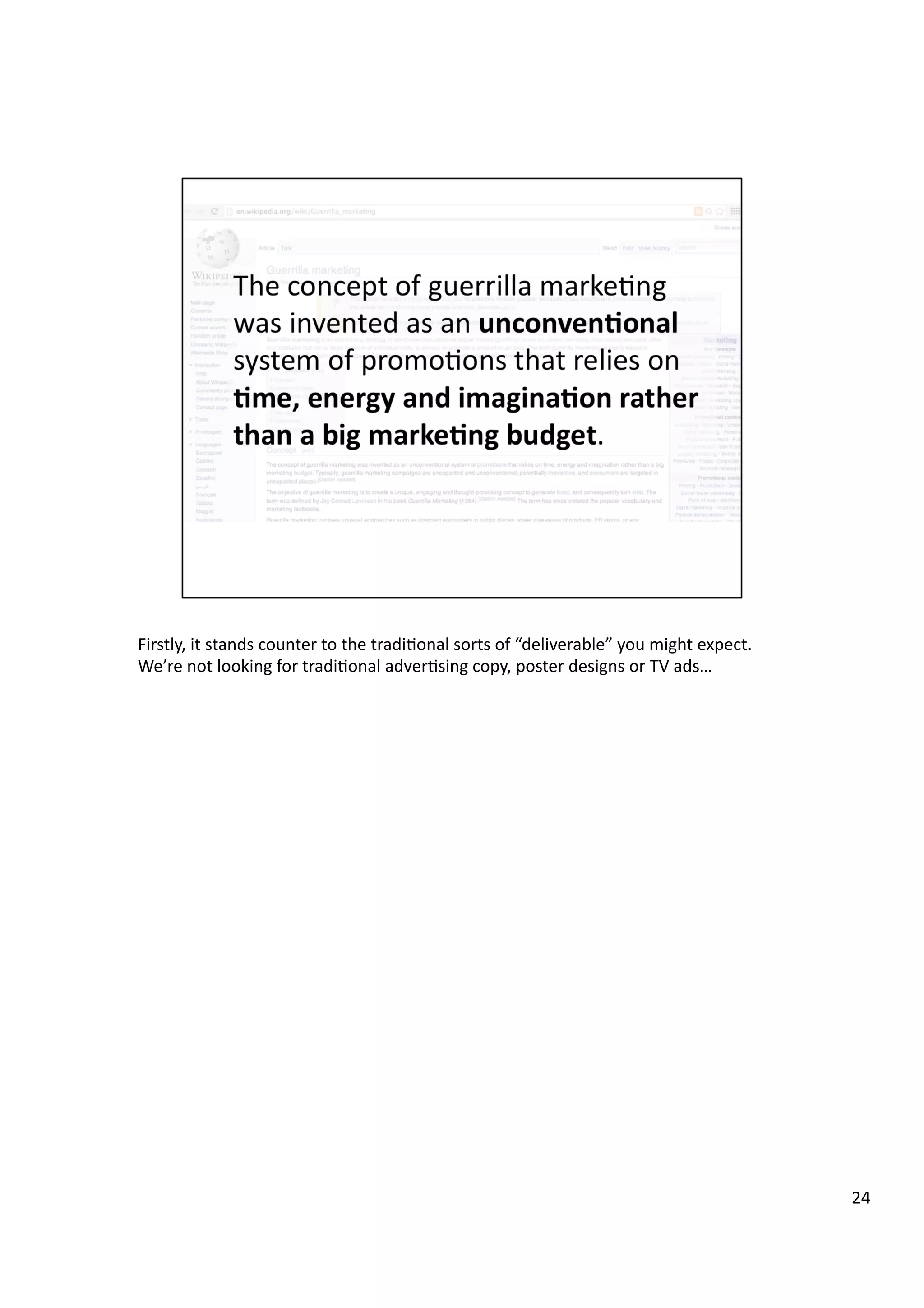 Firstly,	
  it	
  stands	
  counter	
  to	
  the	
  tradi3onal	
  sorts	
  of	
  “deliverable”	
  you	
  might	
  expect.	
  
We’re	
  not	
  looking	
  for	
  tradi3onal	
  adver3sing	
  copy,	
  poster	
  designs	
  or	
  TV	
  ads…	
  
24	
  
 