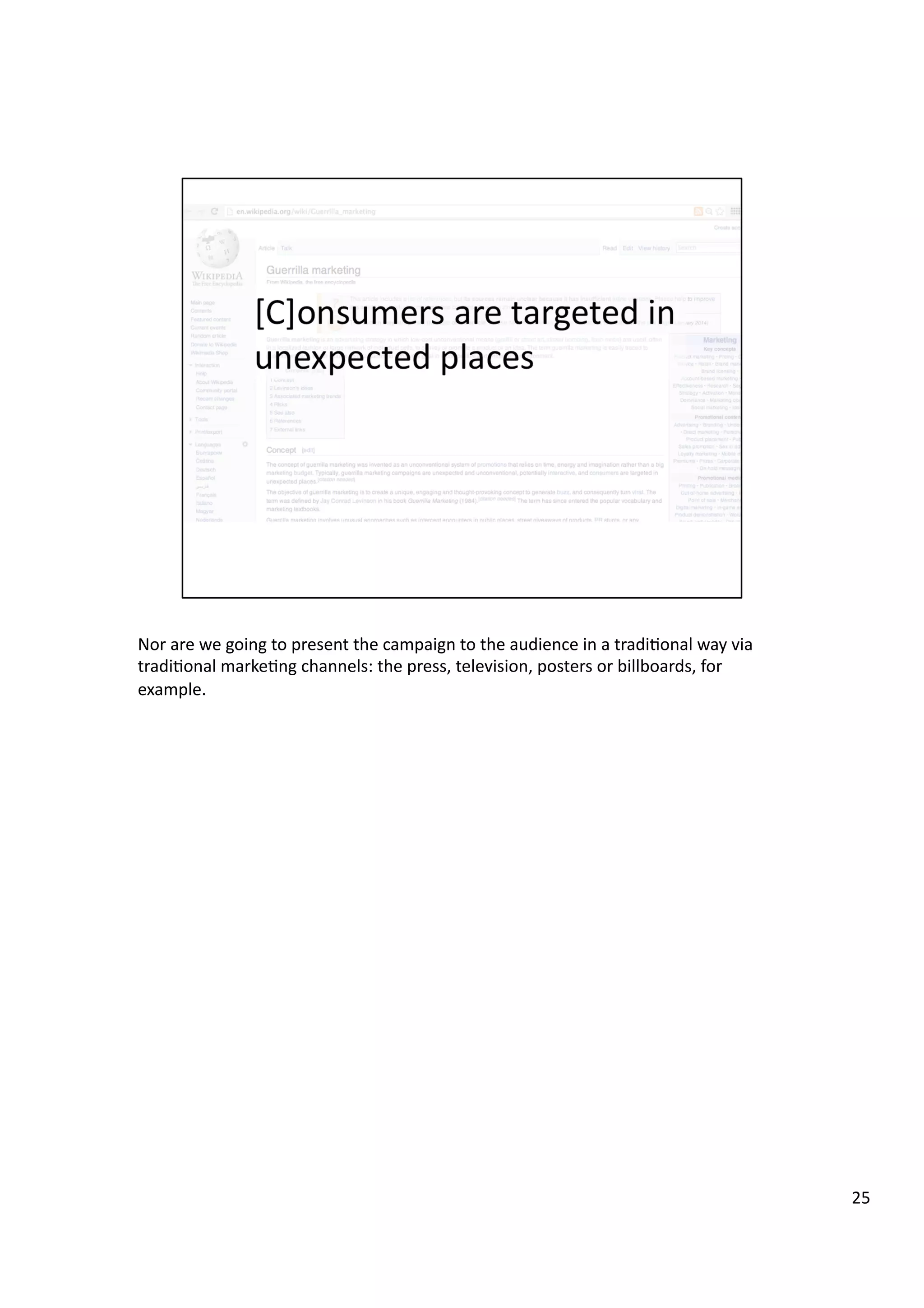 Nor	
  are	
  we	
  going	
  to	
  present	
  the	
  campaign	
  to	
  the	
  audience	
  in	
  a	
  tradi3onal	
  way	
  via	
  
tradi3onal	
  marke3ng	
  channels:	
  the	
  press,	
  television,	
  posters	
  or	
  billboards,	
  for	
  
example.	
  
25	
  
 