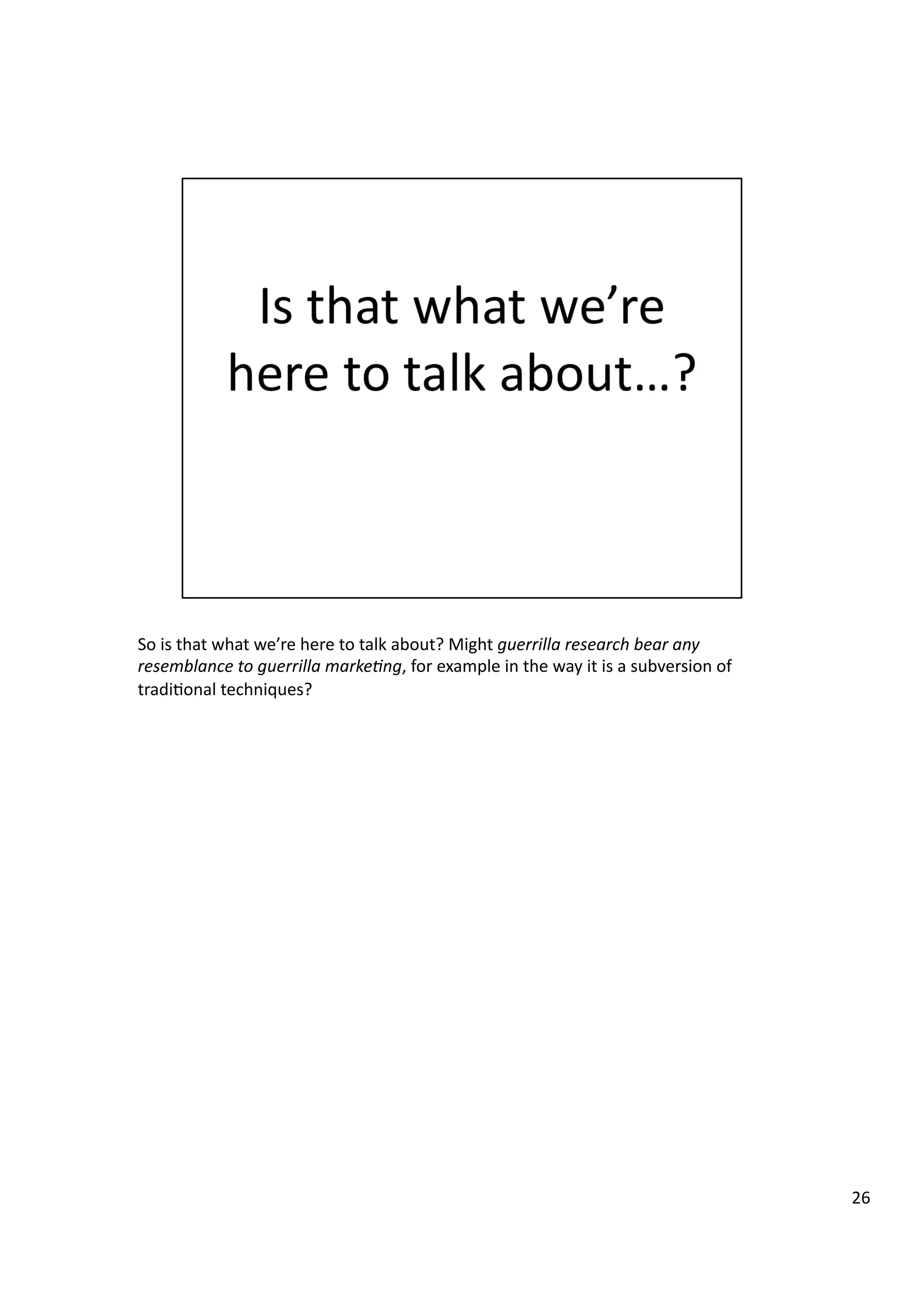 So	
  is	
  that	
  what	
  we’re	
  here	
  to	
  talk	
  about?	
  Might	
  guerrilla	
  research	
  bear	
  any	
  
resemblance	
  to	
  guerrilla	
  marke7ng,	
  for	
  example	
  in	
  the	
  way	
  it	
  is	
  a	
  subversion	
  of	
  
tradi3onal	
  techniques?	
  
26	
  
 