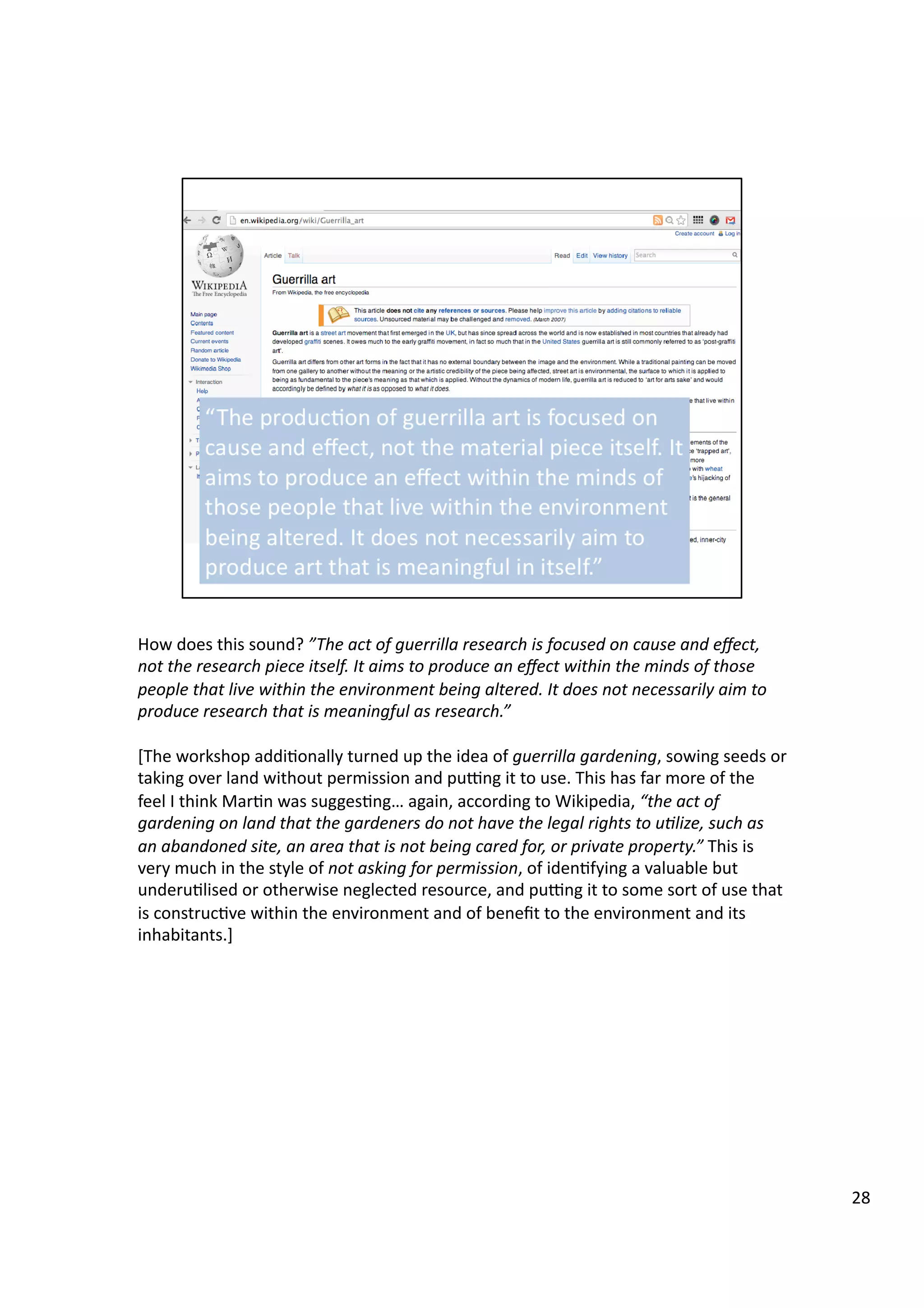 How	
  does	
  this	
  sound?	
  ”The	
  act	
  of	
  guerrilla	
  research	
  is	
  focused	
  on	
  cause	
  and	
  eﬀect,	
  
not	
  the	
  research	
  piece	
  itself.	
  It	
  aims	
  to	
  produce	
  an	
  eﬀect	
  within	
  the	
  minds	
  of	
  those	
  
people	
  that	
  live	
  within	
  the	
  environment	
  being	
  altered.	
  It	
  does	
  not	
  necessarily	
  aim	
  to	
  
produce	
  research	
  that	
  is	
  meaningful	
  as	
  research.”	
  
[The	
  workshop	
  addi3onally	
  turned	
  up	
  the	
  idea	
  of	
  guerrilla	
  gardening,	
  sowing	
  seeds	
  or	
  
taking	
  over	
  land	
  without	
  permission	
  and	
  pugng	
  it	
  to	
  use.	
  This	
  has	
  far	
  more	
  of	
  the	
  
feel	
  I	
  think	
  Mar3n	
  was	
  sugges3ng…	
  again,	
  according	
  to	
  Wikipedia,	
  “the	
  act	
  of	
  
gardening	
  on	
  land	
  that	
  the	
  gardeners	
  do	
  not	
  have	
  the	
  legal	
  rights	
  to	
  u7lize,	
  such	
  as	
  
an	
  abandoned	
  site,	
  an	
  area	
  that	
  is	
  not	
  being	
  cared	
  for,	
  or	
  private	
  property.”	
  This	
  is	
  
very	
  much	
  in	
  the	
  style	
  of	
  not	
  asking	
  for	
  permission,	
  of	
  iden3fying	
  a	
  valuable	
  but	
  
underu3lised	
  or	
  otherwise	
  neglected	
  resource,	
  and	
  pugng	
  it	
  to	
  some	
  sort	
  of	
  use	
  that	
  
is	
  construc3ve	
  within	
  the	
  environment	
  and	
  of	
  beneﬁt	
  to	
  the	
  environment	
  and	
  its	
  
inhabitants.]	
  
28	
  
 