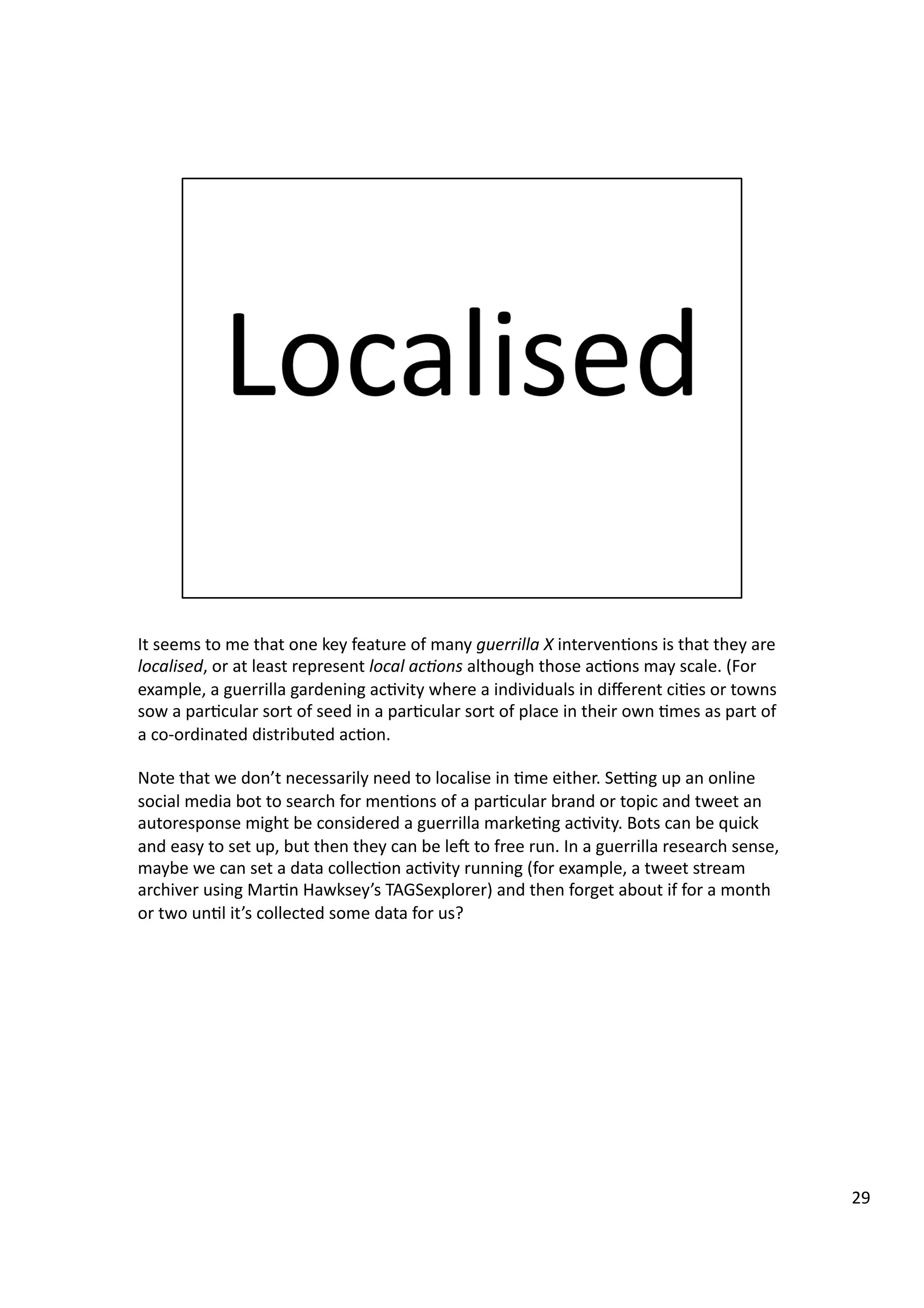 It	
  seems	
  to	
  me	
  that	
  one	
  key	
  feature	
  of	
  many	
  guerrilla	
  X	
  interven3ons	
  is	
  that	
  they	
  are	
  
localised,	
  or	
  at	
  least	
  represent	
  local	
  ac7ons	
  although	
  those	
  ac3ons	
  may	
  scale.	
  (For	
  
example,	
  a	
  guerrilla	
  gardening	
  ac3vity	
  where	
  a	
  individuals	
  in	
  diﬀerent	
  ci3es	
  or	
  towns	
  
sow	
  a	
  par3cular	
  sort	
  of	
  seed	
  in	
  a	
  par3cular	
  sort	
  of	
  place	
  in	
  their	
  own	
  3mes	
  as	
  part	
  of	
  
a	
  co-­‐ordinated	
  distributed	
  ac3on.	
  
Note	
  that	
  we	
  don’t	
  necessarily	
  need	
  to	
  localise	
  in	
  3me	
  either.	
  Segng	
  up	
  an	
  online	
  
social	
  media	
  bot	
  to	
  search	
  for	
  men3ons	
  of	
  a	
  par3cular	
  brand	
  or	
  topic	
  and	
  tweet	
  an	
  
autoresponse	
  might	
  be	
  considered	
  a	
  guerrilla	
  marke3ng	
  ac3vity.	
  Bots	
  can	
  be	
  quick	
  
and	
  easy	
  to	
  set	
  up,	
  but	
  then	
  they	
  can	
  be	
  lee	
  to	
  free	
  run.	
  In	
  a	
  guerrilla	
  research	
  sense,	
  
maybe	
  we	
  can	
  set	
  a	
  data	
  collec3on	
  ac3vity	
  running	
  (for	
  example,	
  a	
  tweet	
  stream	
  
archiver	
  using	
  Mar3n	
  Hawksey’s	
  TAGSexplorer)	
  and	
  then	
  forget	
  about	
  if	
  for	
  a	
  month	
  
or	
  two	
  un3l	
  it’s	
  collected	
  some	
  data	
  for	
  us?	
  
29	
  
 