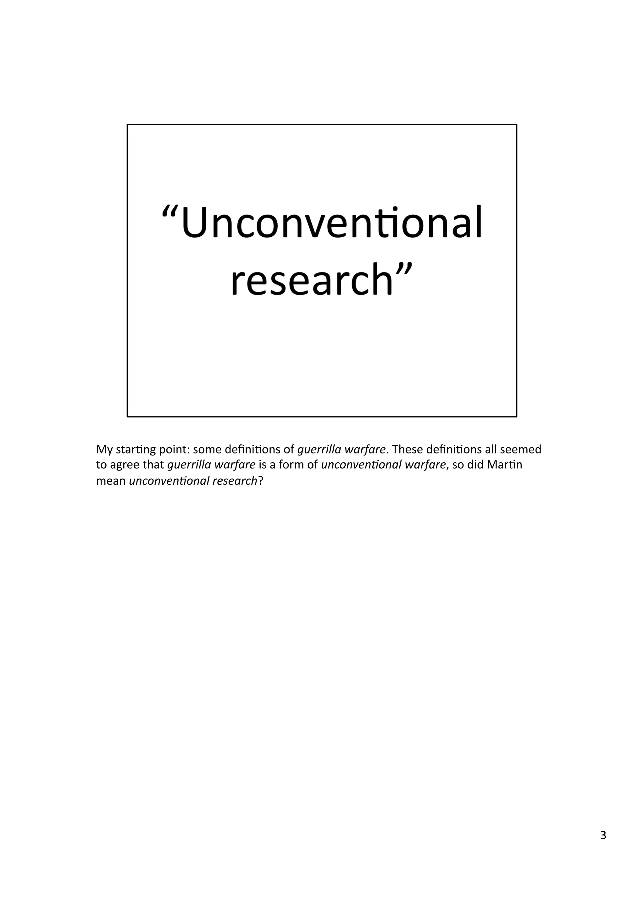 My	
  star3ng	
  point:	
  some	
  deﬁni3ons	
  of	
  guerrilla	
  warfare.	
  These	
  deﬁni3ons	
  all	
  seemed	
  
to	
  agree	
  that	
  guerrilla	
  warfare	
  is	
  a	
  form	
  of	
  unconven7onal	
  warfare,	
  so	
  did	
  Mar3n	
  
mean	
  unconven7onal	
  research?	
  
3	
  
 