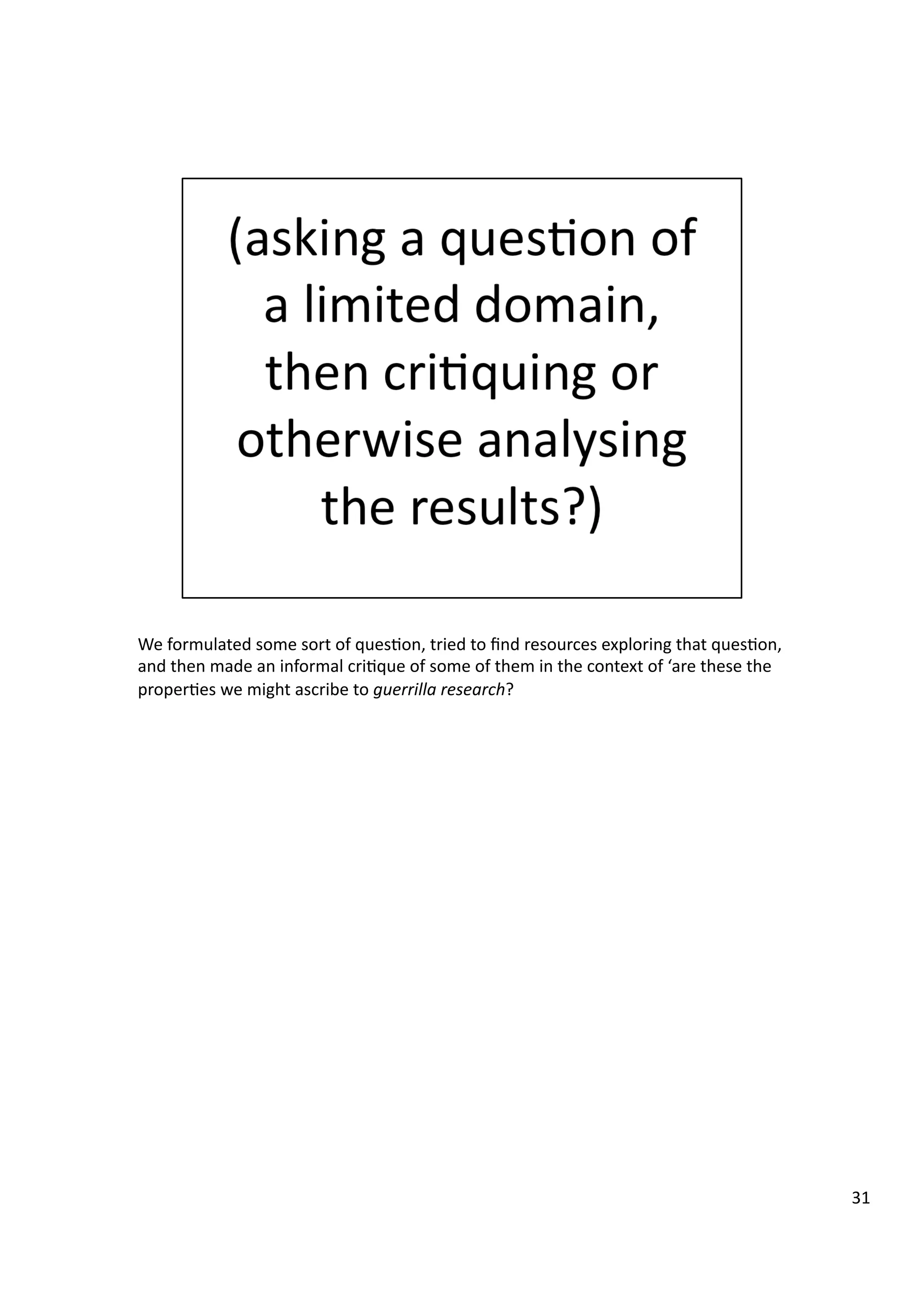 We	
  formulated	
  some	
  sort	
  of	
  ques3on,	
  tried	
  to	
  ﬁnd	
  resources	
  exploring	
  that	
  ques3on,	
  
and	
  then	
  made	
  an	
  informal	
  cri3que	
  of	
  some	
  of	
  them	
  in	
  the	
  context	
  of	
  ‘are	
  these	
  the	
  
proper3es	
  we	
  might	
  ascribe	
  to	
  guerrilla	
  research?	
  
31	
  
 