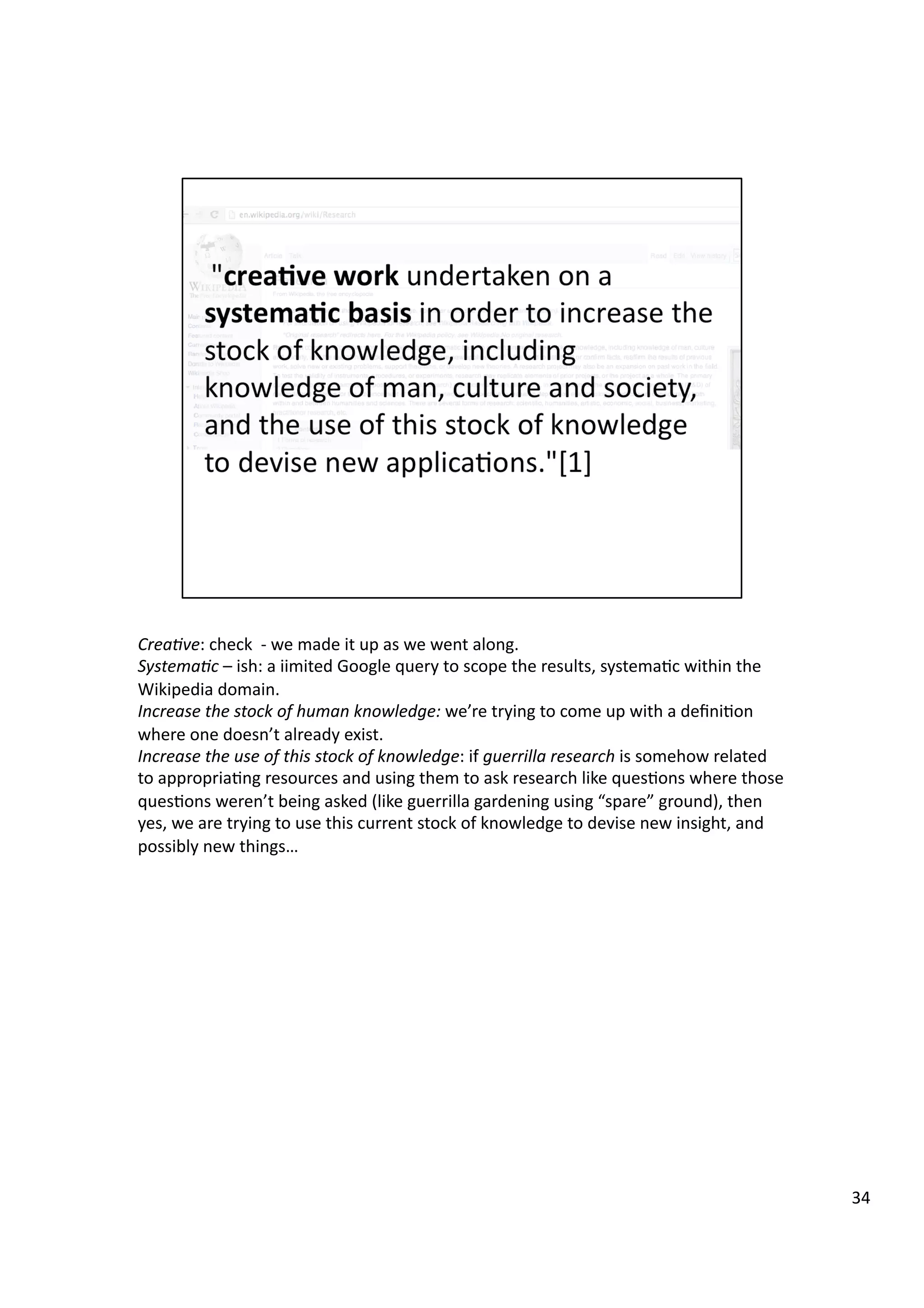 Crea7ve:	
  check	
  	
  -­‐	
  we	
  made	
  it	
  up	
  as	
  we	
  went	
  along.	
  
Systema7c	
  –	
  ish:	
  a	
  iimited	
  Google	
  query	
  to	
  scope	
  the	
  results,	
  systema3c	
  within	
  the	
  
Wikipedia	
  domain.	
  
Increase	
  the	
  stock	
  of	
  human	
  knowledge:	
  we’re	
  trying	
  to	
  come	
  up	
  with	
  a	
  deﬁni3on	
  
where	
  one	
  doesn’t	
  already	
  exist.	
  
Increase	
  the	
  use	
  of	
  this	
  stock	
  of	
  knowledge:	
  if	
  guerrilla	
  research	
  is	
  somehow	
  related	
  
to	
  appropria3ng	
  resources	
  and	
  using	
  them	
  to	
  ask	
  research	
  like	
  ques3ons	
  where	
  those	
  
ques3ons	
  weren’t	
  being	
  asked	
  (like	
  guerrilla	
  gardening	
  using	
  “spare”	
  ground),	
  then	
  
yes,	
  we	
  are	
  trying	
  to	
  use	
  this	
  current	
  stock	
  of	
  knowledge	
  to	
  devise	
  new	
  insight,	
  and	
  
possibly	
  new	
  things…	
  
34	
  
 