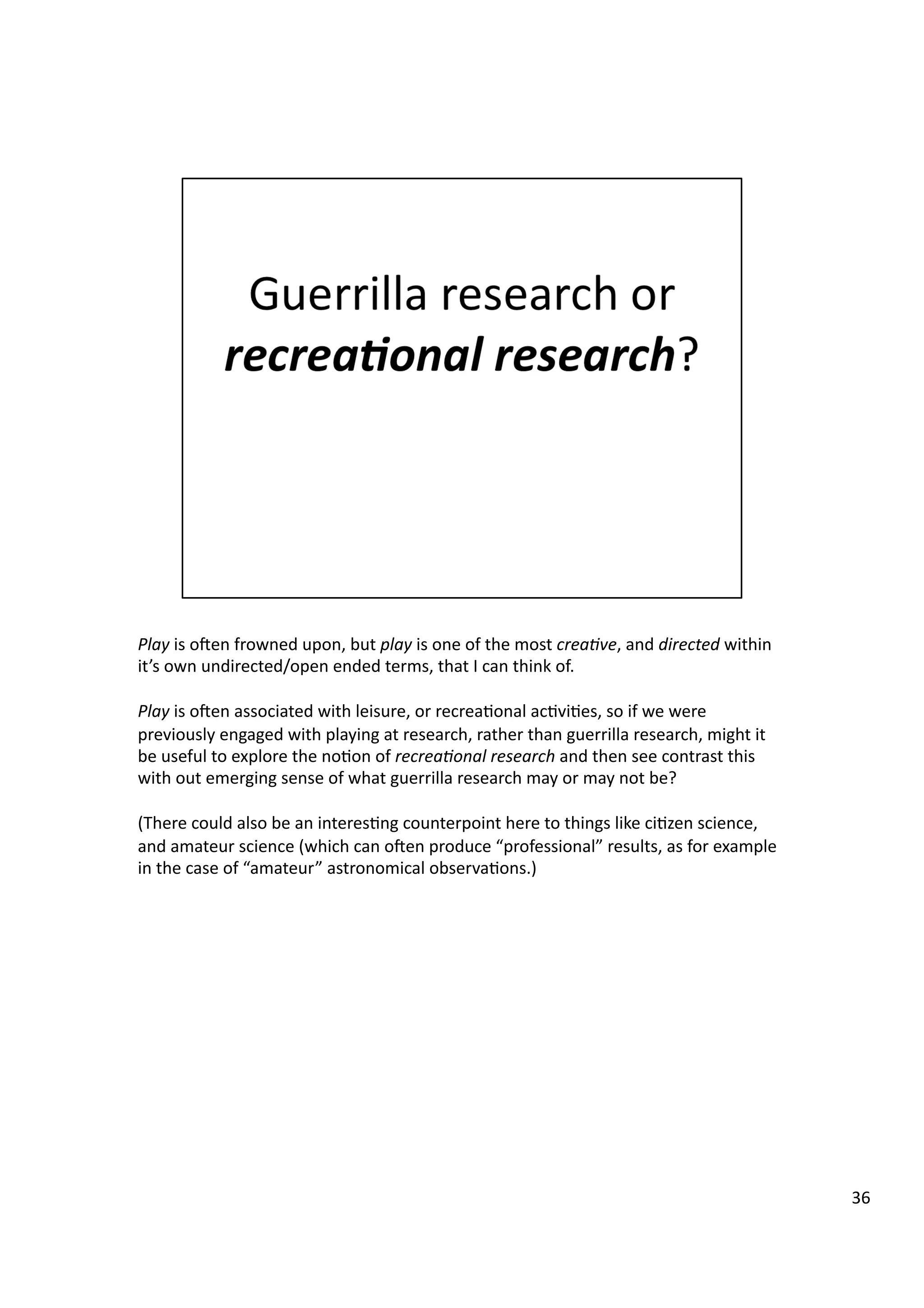 Play	
  is	
  oeen	
  frowned	
  upon,	
  but	
  play	
  is	
  one	
  of	
  the	
  most	
  crea7ve,	
  and	
  directed	
  within	
  
it’s	
  own	
  undirected/open	
  ended	
  terms,	
  that	
  I	
  can	
  think	
  of.	
  
Play	
  is	
  oeen	
  associated	
  with	
  leisure,	
  or	
  recrea3onal	
  ac3vi3es,	
  so	
  if	
  we	
  were	
  
previously	
  engaged	
  with	
  playing	
  at	
  research,	
  rather	
  than	
  guerrilla	
  research,	
  might	
  it	
  
be	
  useful	
  to	
  explore	
  the	
  no3on	
  of	
  recrea7onal	
  research	
  and	
  then	
  see	
  contrast	
  this	
  
with	
  out	
  emerging	
  sense	
  of	
  what	
  guerrilla	
  research	
  may	
  or	
  may	
  not	
  be?	
  
(There	
  could	
  also	
  be	
  an	
  interes3ng	
  counterpoint	
  here	
  to	
  things	
  like	
  ci3zen	
  science,	
  
and	
  amateur	
  science	
  (which	
  can	
  oeen	
  produce	
  “professional”	
  results,	
  as	
  for	
  example	
  
in	
  the	
  case	
  of	
  “amateur”	
  astronomical	
  observa3ons.)	
  
36	
  
 
