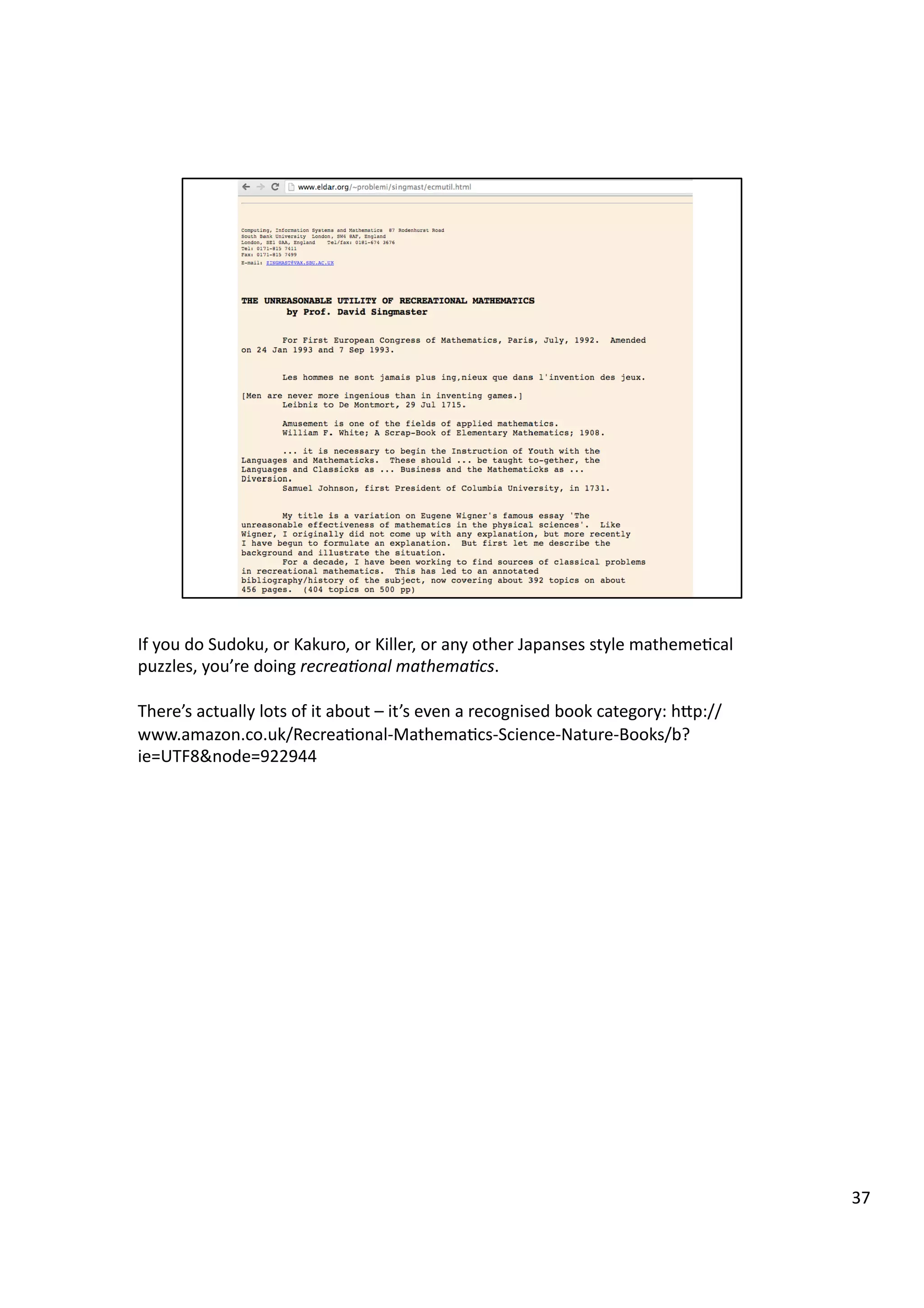 If	
  you	
  do	
  Sudoku,	
  or	
  Kakuro,	
  or	
  Killer,	
  or	
  any	
  other	
  Japanses	
  style	
  matheme3cal	
  
puzzles,	
  you’re	
  doing	
  recrea7onal	
  mathema7cs.	
  
There’s	
  actually	
  lots	
  of	
  it	
  about	
  –	
  it’s	
  even	
  a	
  recognised	
  book	
  category:	
  hHp://
www.amazon.co.uk/Recrea3onal-­‐Mathema3cs-­‐Science-­‐Nature-­‐Books/b?
ie=UTF8&node=922944	
  
37	
  
 