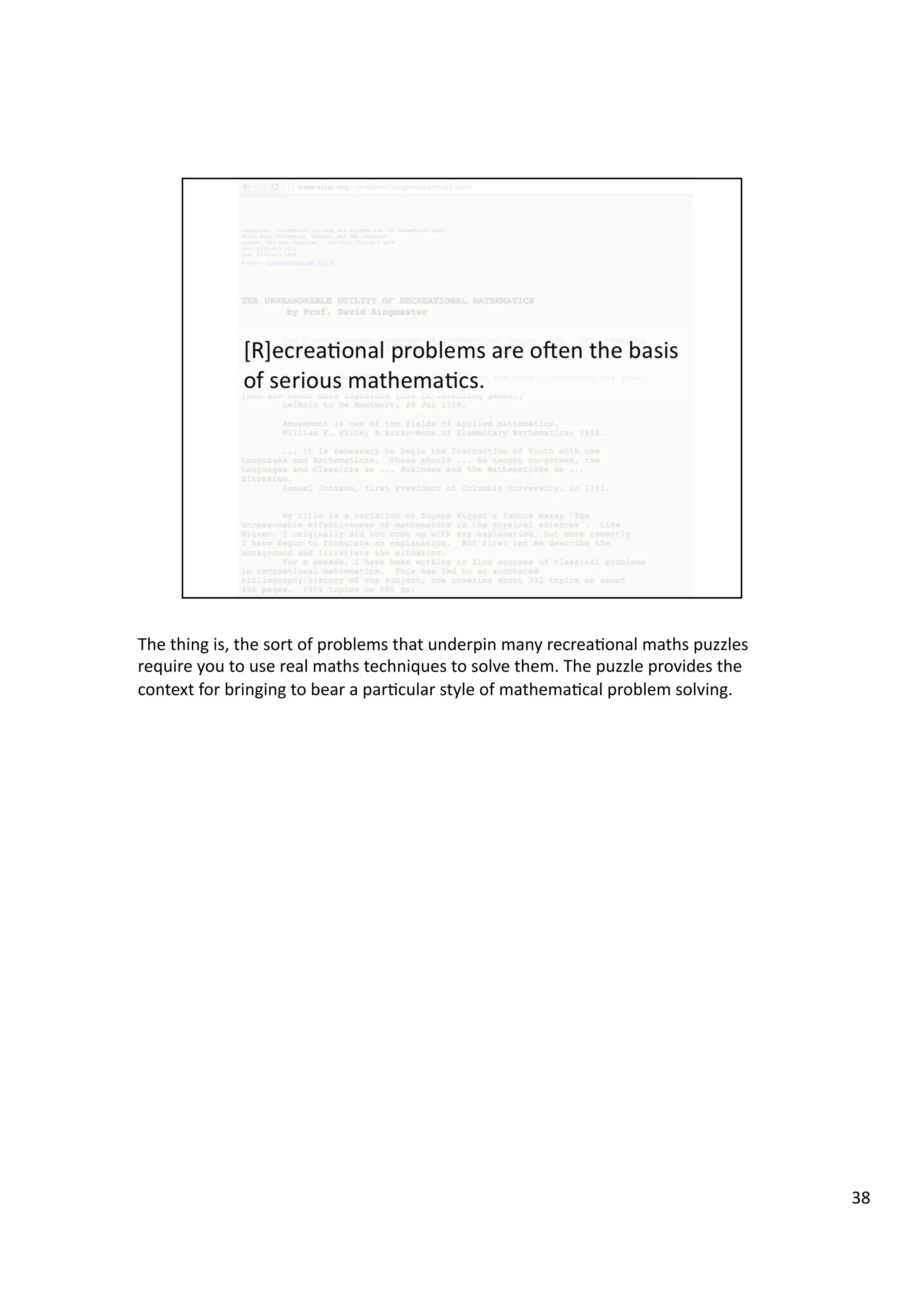 The	
  thing	
  is,	
  the	
  sort	
  of	
  problems	
  that	
  underpin	
  many	
  recrea3onal	
  maths	
  puzzles	
  
require	
  you	
  to	
  use	
  real	
  maths	
  techniques	
  to	
  solve	
  them.	
  The	
  puzzle	
  provides	
  the	
  
context	
  for	
  bringing	
  to	
  bear	
  a	
  par3cular	
  style	
  of	
  mathema3cal	
  problem	
  solving.	
  
38	
  
 