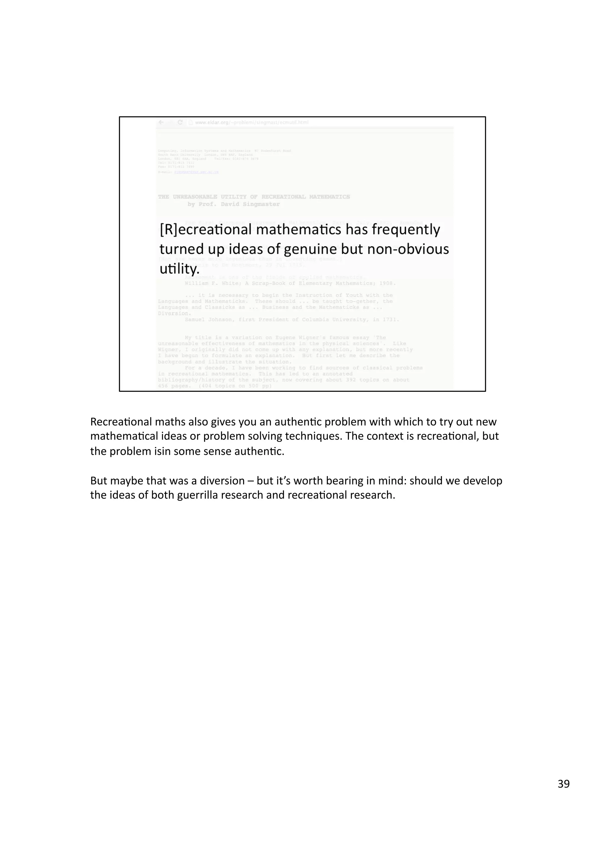 Recrea3onal	
  maths	
  also	
  gives	
  you	
  an	
  authen3c	
  problem	
  with	
  which	
  to	
  try	
  out	
  new	
  
mathema3cal	
  ideas	
  or	
  problem	
  solving	
  techniques.	
  The	
  context	
  is	
  recrea3onal,	
  but	
  
the	
  problem	
  isin	
  some	
  sense	
  authen3c.	
  
But	
  maybe	
  that	
  was	
  a	
  diversion	
  –	
  but	
  it’s	
  worth	
  bearing	
  in	
  mind:	
  should	
  we	
  develop	
  
the	
  ideas	
  of	
  both	
  guerrilla	
  research	
  and	
  recrea3onal	
  research.	
  
39	
  
 