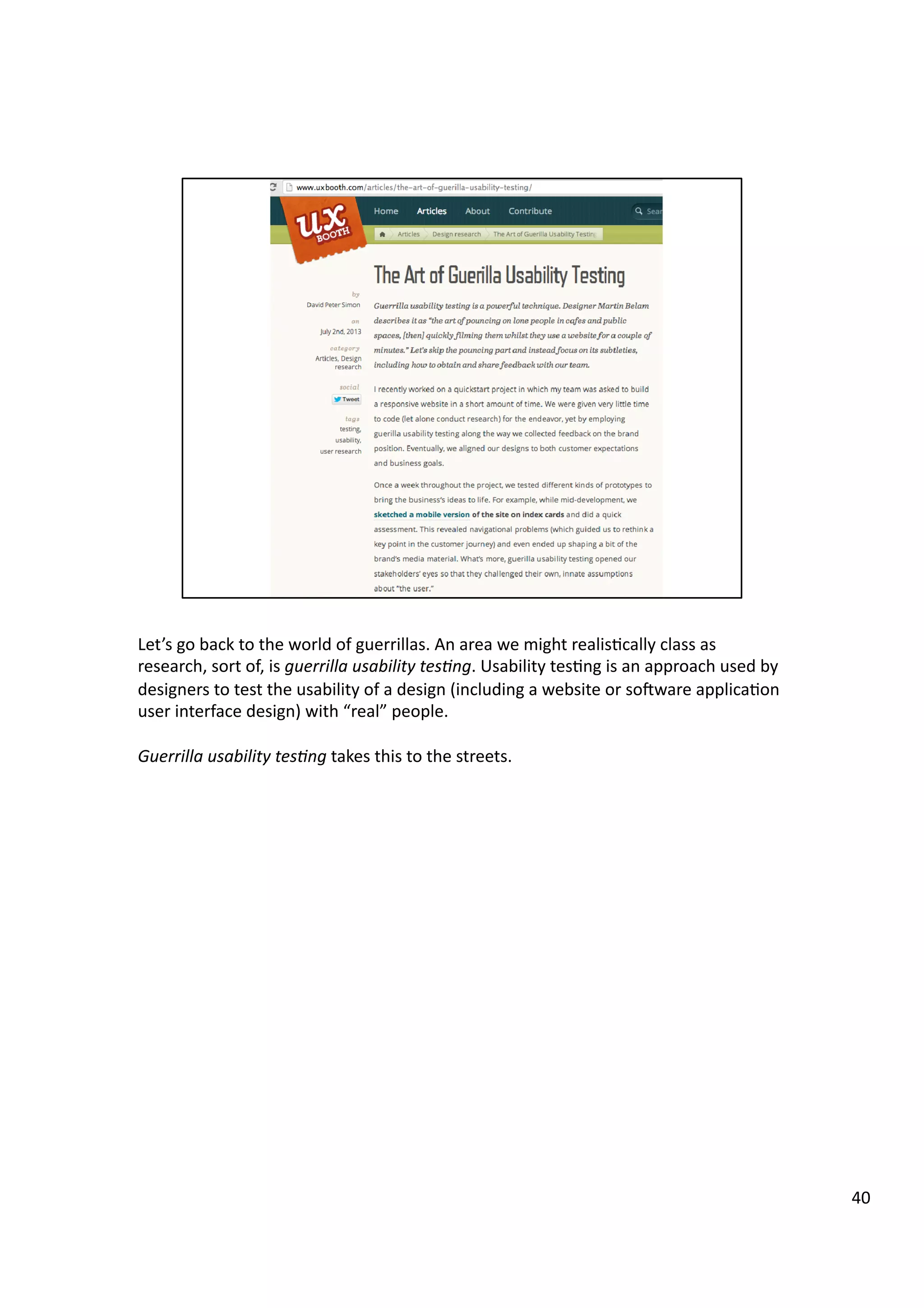 Let’s	
  go	
  back	
  to	
  the	
  world	
  of	
  guerrillas.	
  An	
  area	
  we	
  might	
  realis3cally	
  class	
  as	
  
research,	
  sort	
  of,	
  is	
  guerrilla	
  usability	
  tes7ng.	
  Usability	
  tes3ng	
  is	
  an	
  approach	
  used	
  by	
  
designers	
  to	
  test	
  the	
  usability	
  of	
  a	
  design	
  (including	
  a	
  website	
  or	
  soeware	
  applica3on	
  
user	
  interface	
  design)	
  with	
  “real”	
  people.	
  
Guerrilla	
  usability	
  tes7ng	
  takes	
  this	
  to	
  the	
  streets.	
  
40	
  
 