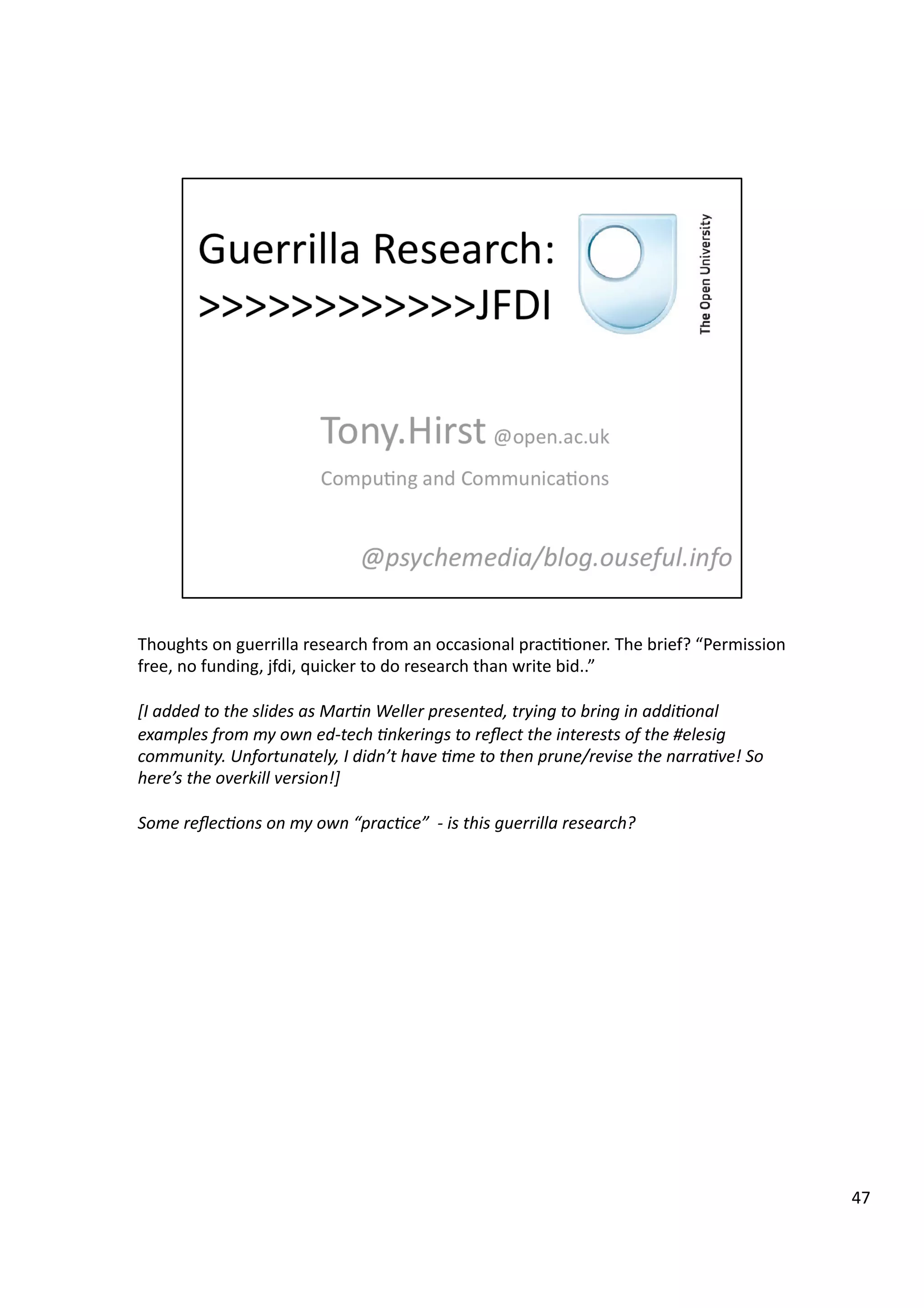 Thoughts	
  on	
  guerrilla	
  research	
  from	
  an	
  occasional	
  prac33oner.	
  The	
  brief?	
  “Permission	
  
free,	
  no	
  funding,	
  jfdi,	
  quicker	
  to	
  do	
  research	
  than	
  write	
  bid..”	
  
[I	
  added	
  to	
  the	
  slides	
  as	
  Mar7n	
  Weller	
  presented,	
  trying	
  to	
  bring	
  in	
  addi7onal	
  
examples	
  from	
  my	
  own	
  ed-­‐tech	
  7nkerings	
  to	
  reﬂect	
  the	
  interests	
  of	
  the	
  #elesig	
  
community.	
  Unfortunately,	
  I	
  didn’t	
  have	
  7me	
  to	
  then	
  prune/revise	
  the	
  narra7ve!	
  So	
  
here’s	
  the	
  overkill	
  version!]	
  
Some	
  reﬂec7ons	
  on	
  my	
  own	
  “prac7ce”	
  	
  -­‐	
  is	
  this	
  guerrilla	
  research?	
  
47	
  
 