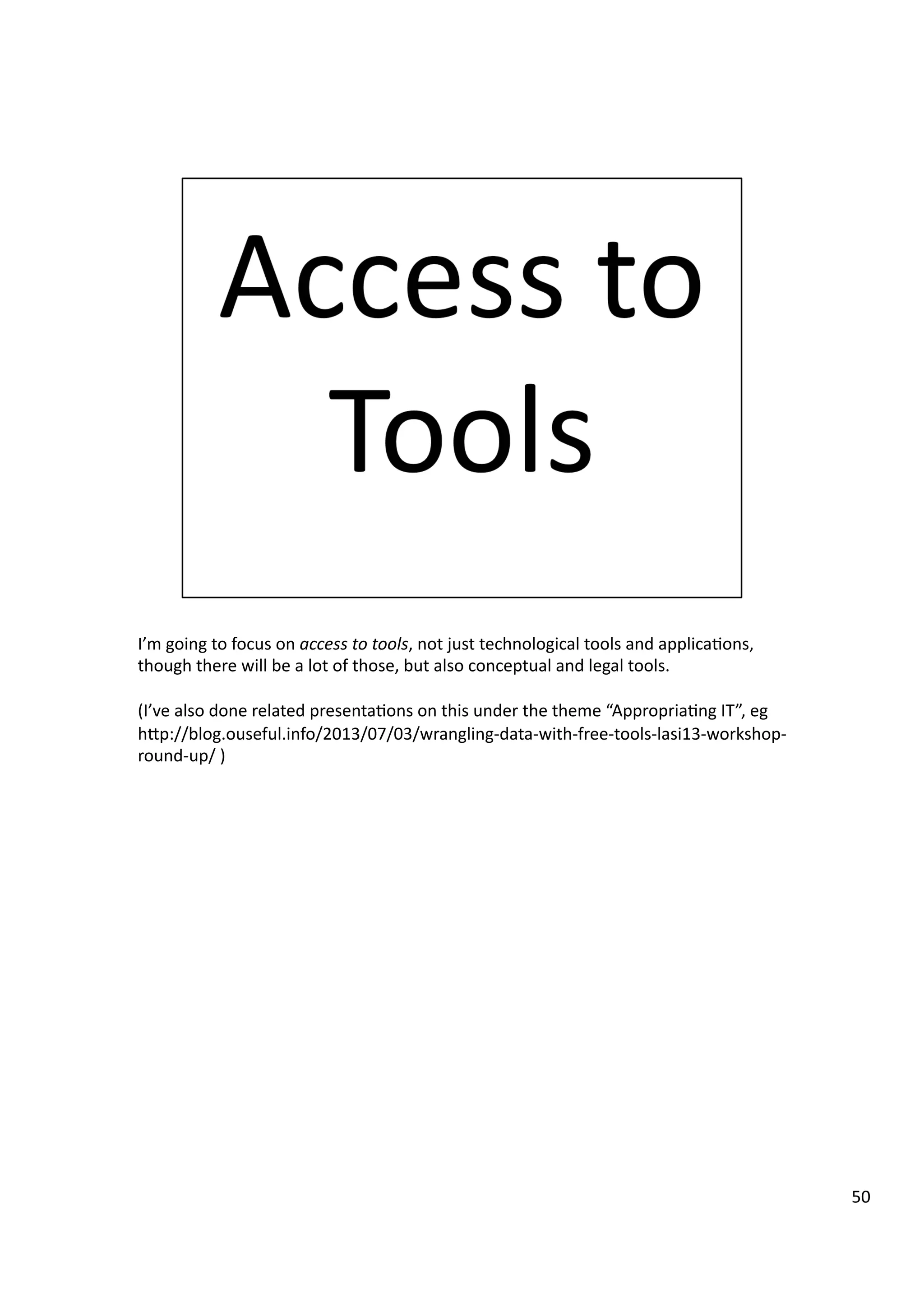 I’m	
  going	
  to	
  focus	
  on	
  access	
  to	
  tools,	
  not	
  just	
  technological	
  tools	
  and	
  applica3ons,	
  
though	
  there	
  will	
  be	
  a	
  lot	
  of	
  those,	
  but	
  also	
  conceptual	
  and	
  legal	
  tools.	
  
(I’ve	
  also	
  done	
  related	
  presenta3ons	
  on	
  this	
  under	
  the	
  theme	
  “Appropria3ng	
  IT”,	
  eg	
  
hHp://blog.ouseful.info/2013/07/03/wrangling-­‐data-­‐with-­‐free-­‐tools-­‐lasi13-­‐workshop-­‐
round-­‐up/	
  )	
  
50	
  
 