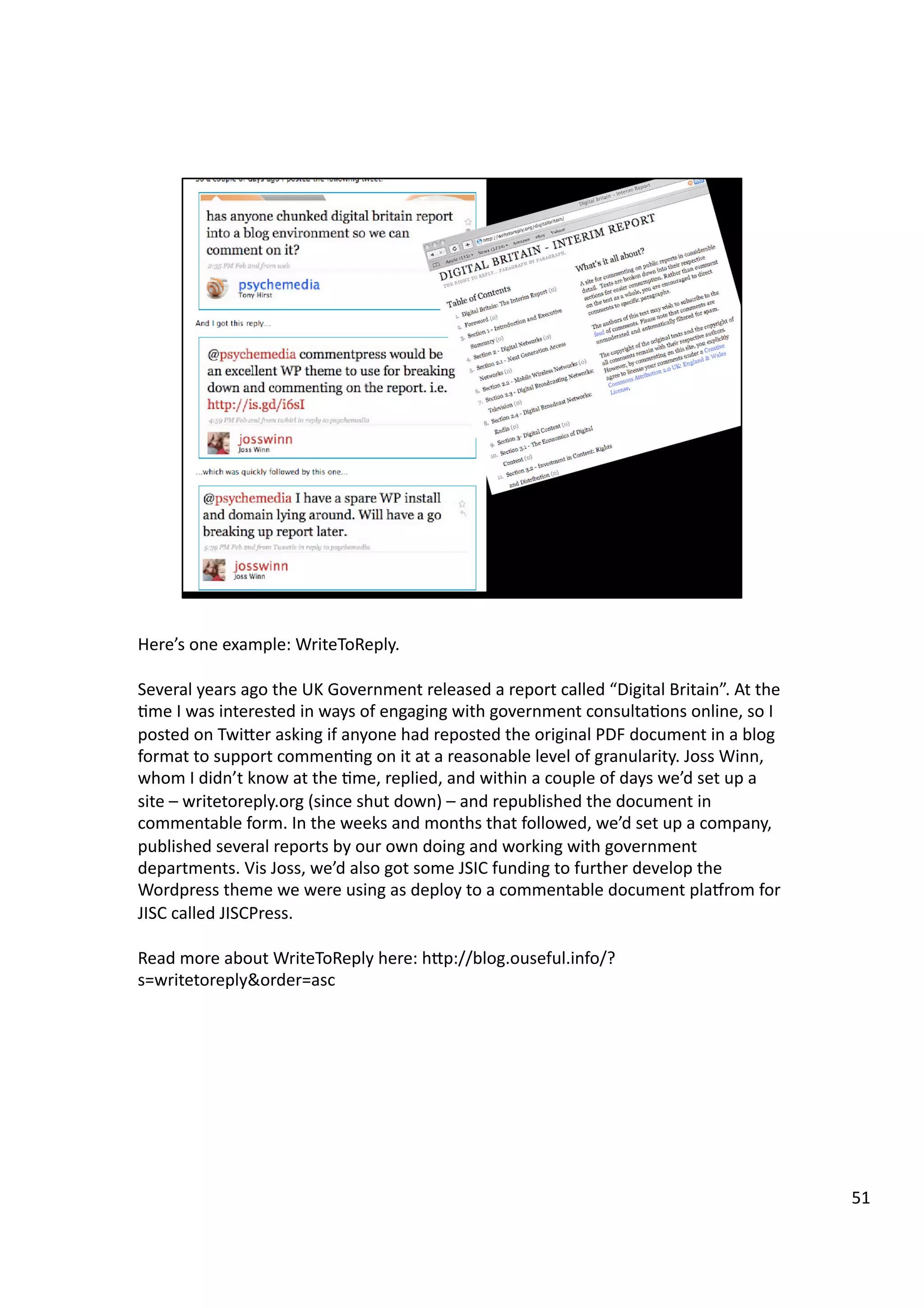 Here’s	
  one	
  example:	
  WriteToReply.	
  
Several	
  years	
  ago	
  the	
  UK	
  Government	
  released	
  a	
  report	
  called	
  “Digital	
  Britain”.	
  At	
  the	
  
3me	
  I	
  was	
  interested	
  in	
  ways	
  of	
  engaging	
  with	
  government	
  consulta3ons	
  online,	
  so	
  I	
  
posted	
  on	
  TwiHer	
  asking	
  if	
  anyone	
  had	
  reposted	
  the	
  original	
  PDF	
  document	
  in	
  a	
  blog	
  
format	
  to	
  support	
  commen3ng	
  on	
  it	
  at	
  a	
  reasonable	
  level	
  of	
  granularity.	
  Joss	
  Winn,	
  
whom	
  I	
  didn’t	
  know	
  at	
  the	
  3me,	
  replied,	
  and	
  within	
  a	
  couple	
  of	
  days	
  we’d	
  set	
  up	
  a	
  
site	
  –	
  writetoreply.org	
  (since	
  shut	
  down)	
  –	
  and	
  republished	
  the	
  document	
  in	
  
commentable	
  form.	
  In	
  the	
  weeks	
  and	
  months	
  that	
  followed,	
  we’d	
  set	
  up	
  a	
  company,	
  
published	
  several	
  reports	
  by	
  our	
  own	
  doing	
  and	
  working	
  with	
  government	
  
departments.	
  Vis	
  Joss,	
  we’d	
  also	
  got	
  some	
  JSIC	
  funding	
  to	
  further	
  develop	
  the	
  
Wordpress	
  theme	
  we	
  were	
  using	
  as	
  deploy	
  to	
  a	
  commentable	
  document	
  playrom	
  for	
  
JISC	
  called	
  JISCPress.	
  
Read	
  more	
  about	
  WriteToReply	
  here:	
  hHp://blog.ouseful.info/?
s=writetoreply&order=asc	
  
51	
  
 