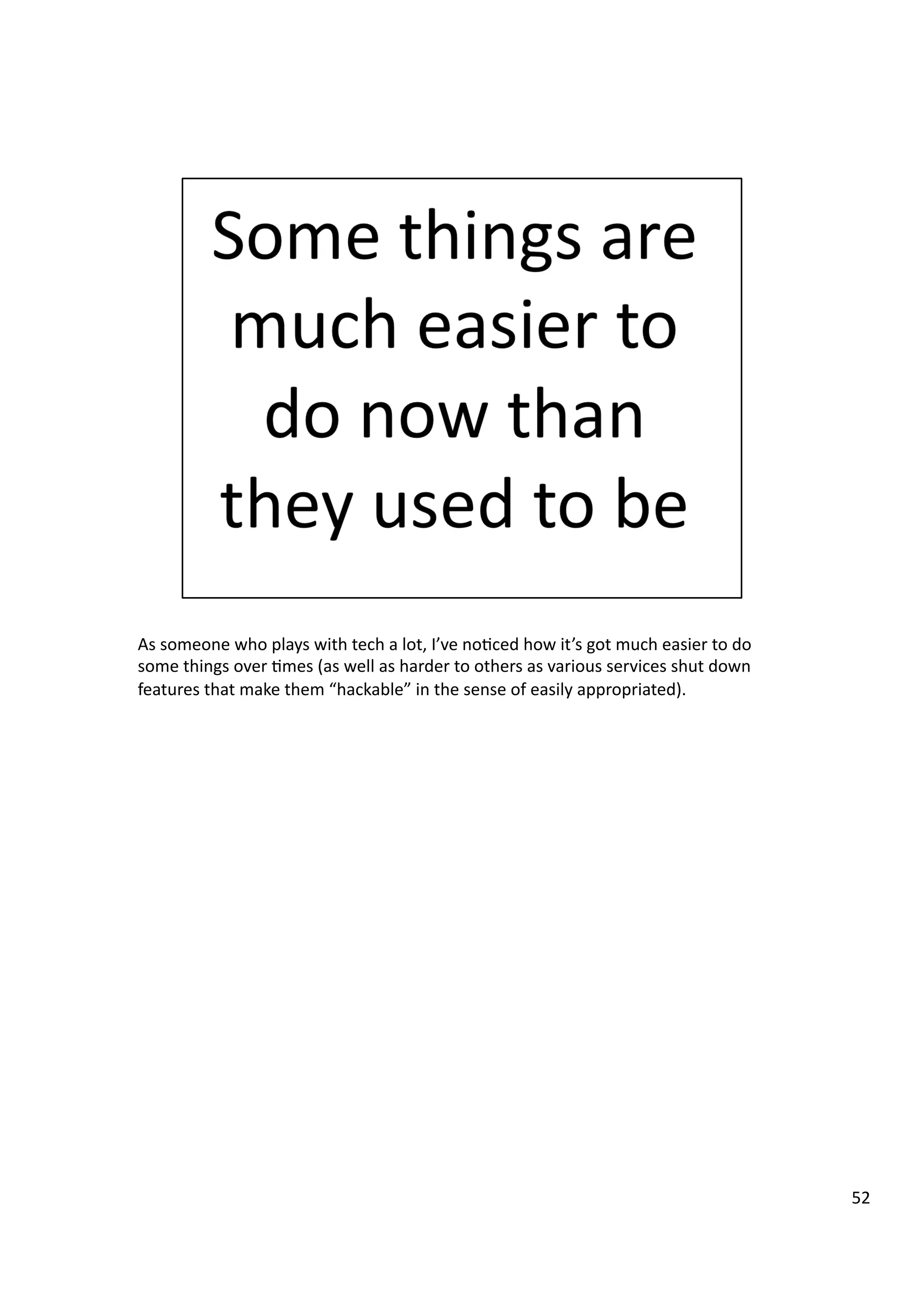 As	
  someone	
  who	
  plays	
  with	
  tech	
  a	
  lot,	
  I’ve	
  no3ced	
  how	
  it’s	
  got	
  much	
  easier	
  to	
  do	
  
some	
  things	
  over	
  3mes	
  (as	
  well	
  as	
  harder	
  to	
  others	
  as	
  various	
  services	
  shut	
  down	
  
features	
  that	
  make	
  them	
  “hackable”	
  in	
  the	
  sense	
  of	
  easily	
  appropriated).	
  
52	
  
 