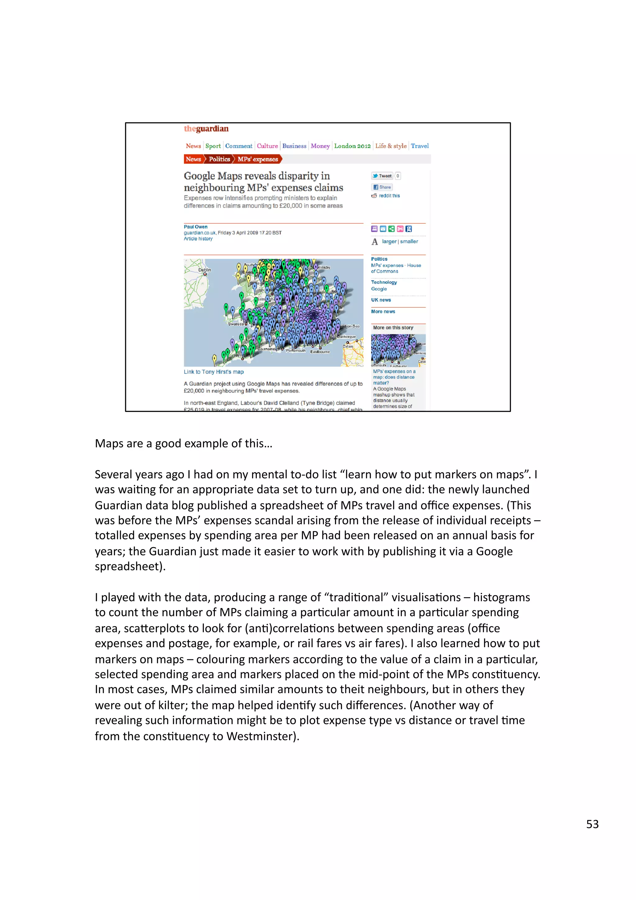 Maps	
  are	
  a	
  good	
  example	
  of	
  this…	
  
Several	
  years	
  ago	
  I	
  had	
  on	
  my	
  mental	
  to-­‐do	
  list	
  “learn	
  how	
  to	
  put	
  markers	
  on	
  maps”.	
  I	
  
was	
  wai3ng	
  for	
  an	
  appropriate	
  data	
  set	
  to	
  turn	
  up,	
  and	
  one	
  did:	
  the	
  newly	
  launched	
  
Guardian	
  data	
  blog	
  published	
  a	
  spreadsheet	
  of	
  MPs	
  travel	
  and	
  oﬃce	
  expenses.	
  (This	
  
was	
  before	
  the	
  MPs’	
  expenses	
  scandal	
  arising	
  from	
  the	
  release	
  of	
  individual	
  receipts	
  –	
  
totalled	
  expenses	
  by	
  spending	
  area	
  per	
  MP	
  had	
  been	
  released	
  on	
  an	
  annual	
  basis	
  for	
  
years;	
  the	
  Guardian	
  just	
  made	
  it	
  easier	
  to	
  work	
  with	
  by	
  publishing	
  it	
  via	
  a	
  Google	
  
spreadsheet).	
  
I	
  played	
  with	
  the	
  data,	
  producing	
  a	
  range	
  of	
  “tradi3onal”	
  visualisa3ons	
  –	
  histograms	
  
to	
  count	
  the	
  number	
  of	
  MPs	
  claiming	
  a	
  par3cular	
  amount	
  in	
  a	
  par3cular	
  spending	
  
area,	
  scaHerplots	
  to	
  look	
  for	
  (an3)correla3ons	
  between	
  spending	
  areas	
  (oﬃce	
  
expenses	
  and	
  postage,	
  for	
  example,	
  or	
  rail	
  fares	
  vs	
  air	
  fares).	
  I	
  also	
  learned	
  how	
  to	
  put	
  
markers	
  on	
  maps	
  –	
  colouring	
  markers	
  according	
  to	
  the	
  value	
  of	
  a	
  claim	
  in	
  a	
  par3cular,	
  
selected	
  spending	
  area	
  and	
  markers	
  placed	
  on	
  the	
  mid-­‐point	
  of	
  the	
  MPs	
  cons3tuency.	
  
In	
  most	
  cases,	
  MPs	
  claimed	
  similar	
  amounts	
  to	
  theit	
  neighbours,	
  but	
  in	
  others	
  they	
  
were	
  out	
  of	
  kilter;	
  the	
  map	
  helped	
  iden3fy	
  such	
  diﬀerences.	
  (Another	
  way	
  of	
  
revealing	
  such	
  informa3on	
  might	
  be	
  to	
  plot	
  expense	
  type	
  vs	
  distance	
  or	
  travel	
  3me	
  
from	
  the	
  cons3tuency	
  to	
  Westminster).	
  
53	
  
 