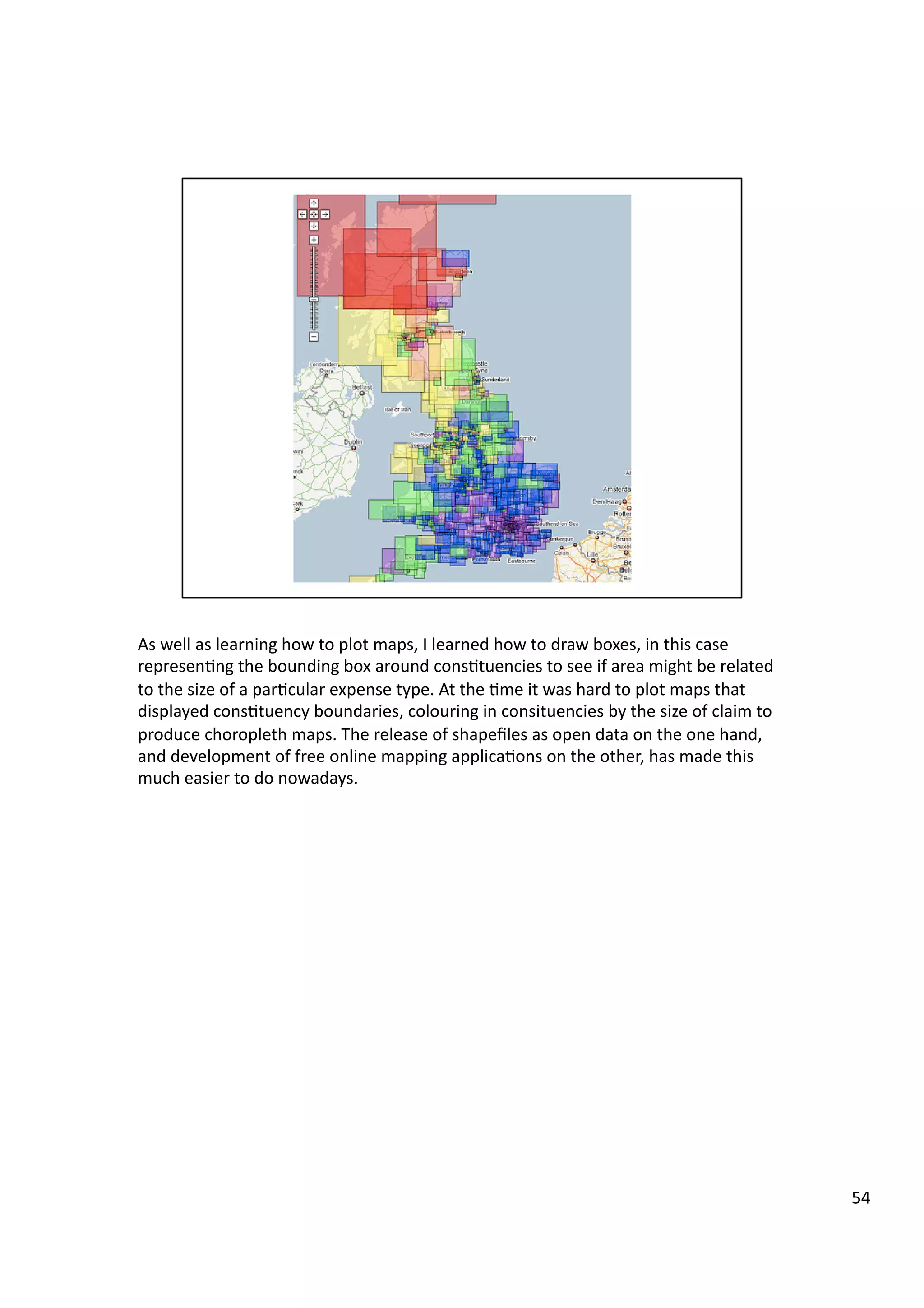 As	
  well	
  as	
  learning	
  how	
  to	
  plot	
  maps,	
  I	
  learned	
  how	
  to	
  draw	
  boxes,	
  in	
  this	
  case	
  
represen3ng	
  the	
  bounding	
  box	
  around	
  cons3tuencies	
  to	
  see	
  if	
  area	
  might	
  be	
  related	
  
to	
  the	
  size	
  of	
  a	
  par3cular	
  expense	
  type.	
  At	
  the	
  3me	
  it	
  was	
  hard	
  to	
  plot	
  maps	
  that	
  
displayed	
  cons3tuency	
  boundaries,	
  colouring	
  in	
  consituencies	
  by	
  the	
  size	
  of	
  claim	
  to	
  
produce	
  choropleth	
  maps.	
  The	
  release	
  of	
  shapeﬁles	
  as	
  open	
  data	
  on	
  the	
  one	
  hand,	
  
and	
  development	
  of	
  free	
  online	
  mapping	
  applica3ons	
  on	
  the	
  other,	
  has	
  made	
  this	
  
much	
  easier	
  to	
  do	
  nowadays.	
  
54	
  
 