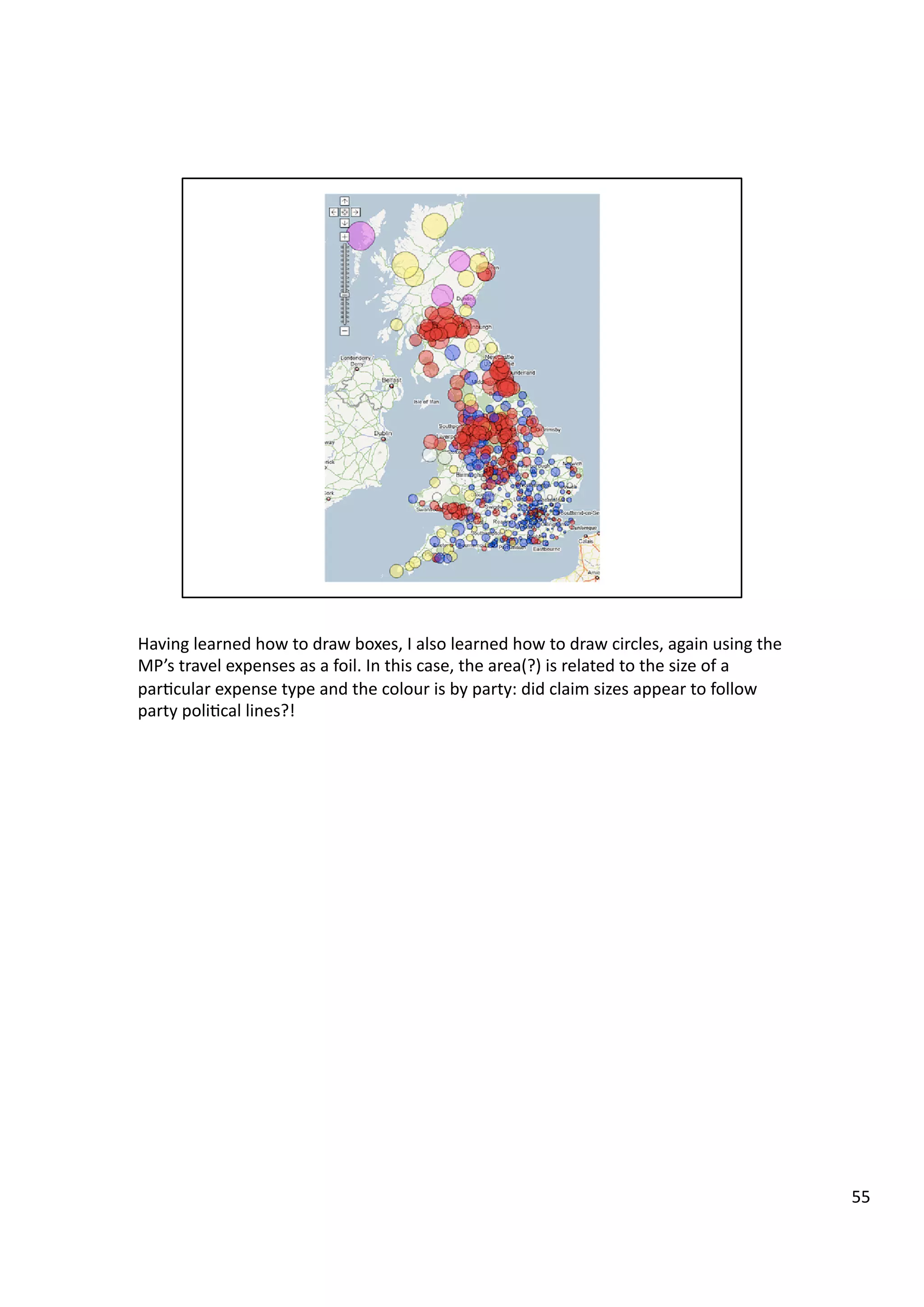 Having	
  learned	
  how	
  to	
  draw	
  boxes,	
  I	
  also	
  learned	
  how	
  to	
  draw	
  circles,	
  again	
  using	
  the	
  
MP’s	
  travel	
  expenses	
  as	
  a	
  foil.	
  In	
  this	
  case,	
  the	
  area(?)	
  is	
  related	
  to	
  the	
  size	
  of	
  a	
  
par3cular	
  expense	
  type	
  and	
  the	
  colour	
  is	
  by	
  party:	
  did	
  claim	
  sizes	
  appear	
  to	
  follow	
  
party	
  poli3cal	
  lines?!	
  
55	
  
 