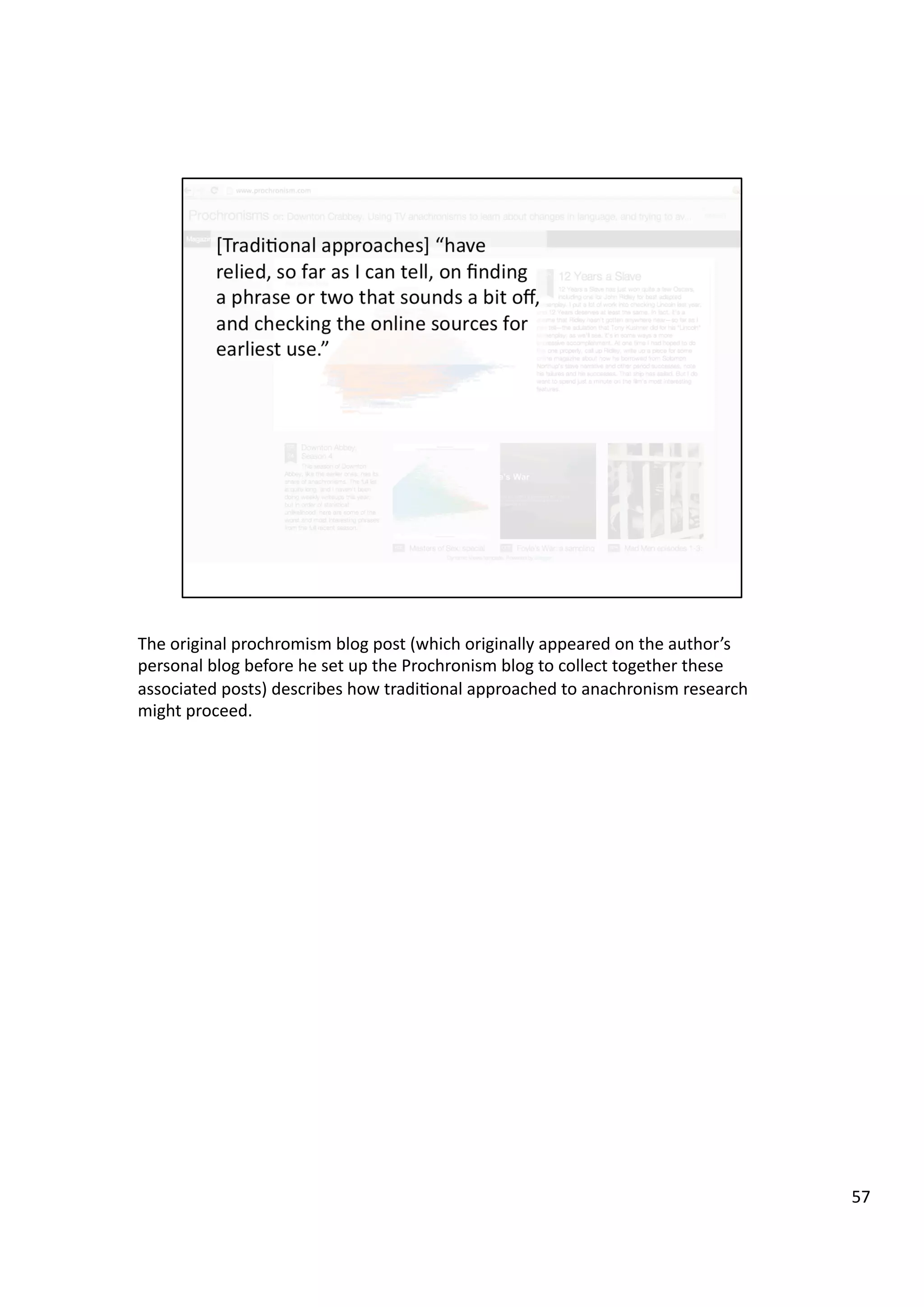 The	
  original	
  prochromism	
  blog	
  post	
  (which	
  originally	
  appeared	
  on	
  the	
  author’s	
  
personal	
  blog	
  before	
  he	
  set	
  up	
  the	
  Prochronism	
  blog	
  to	
  collect	
  together	
  these	
  
associated	
  posts)	
  describes	
  how	
  tradi3onal	
  approached	
  to	
  anachronism	
  research	
  
might	
  proceed.	
  
57	
  
 
